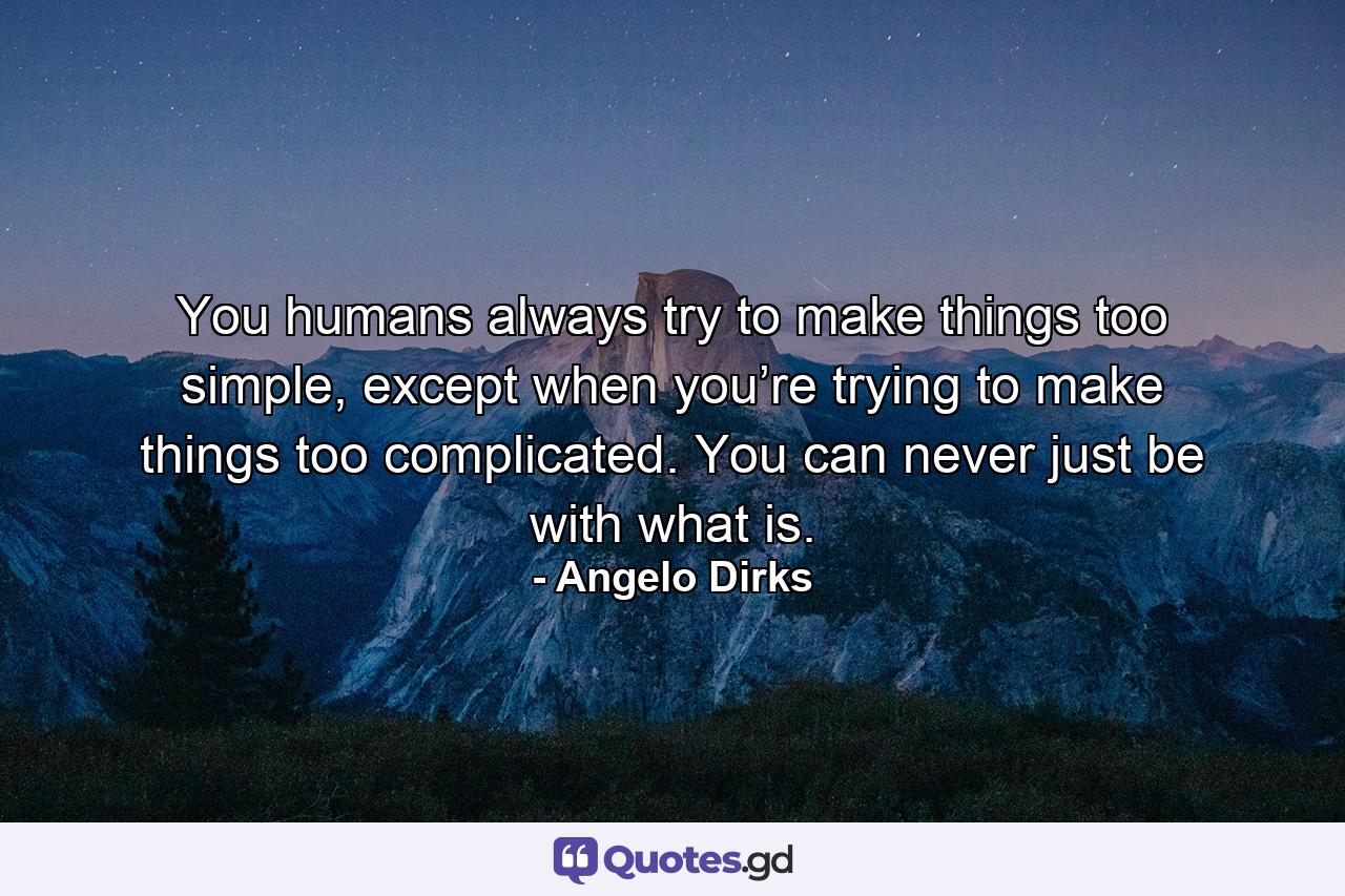 You humans always try to make things too simple, except when you’re trying to make things too complicated. You can never just be with what is. - Quote by Angelo Dirks