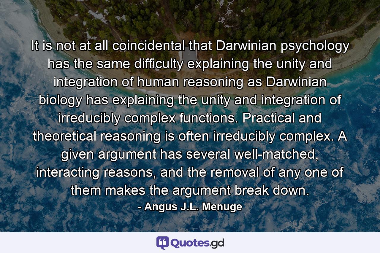 It is not at all coincidental that Darwinian psychology has the same difficulty explaining the unity and integration of human reasoning as Darwinian biology has explaining the unity and integration of irreducibly complex functions. Practical and theoretical reasoning is often irreducibly complex. A given argument has several well-matched, interacting reasons, and the removal of any one of them makes the argument break down. - Quote by Angus J.L. Menuge