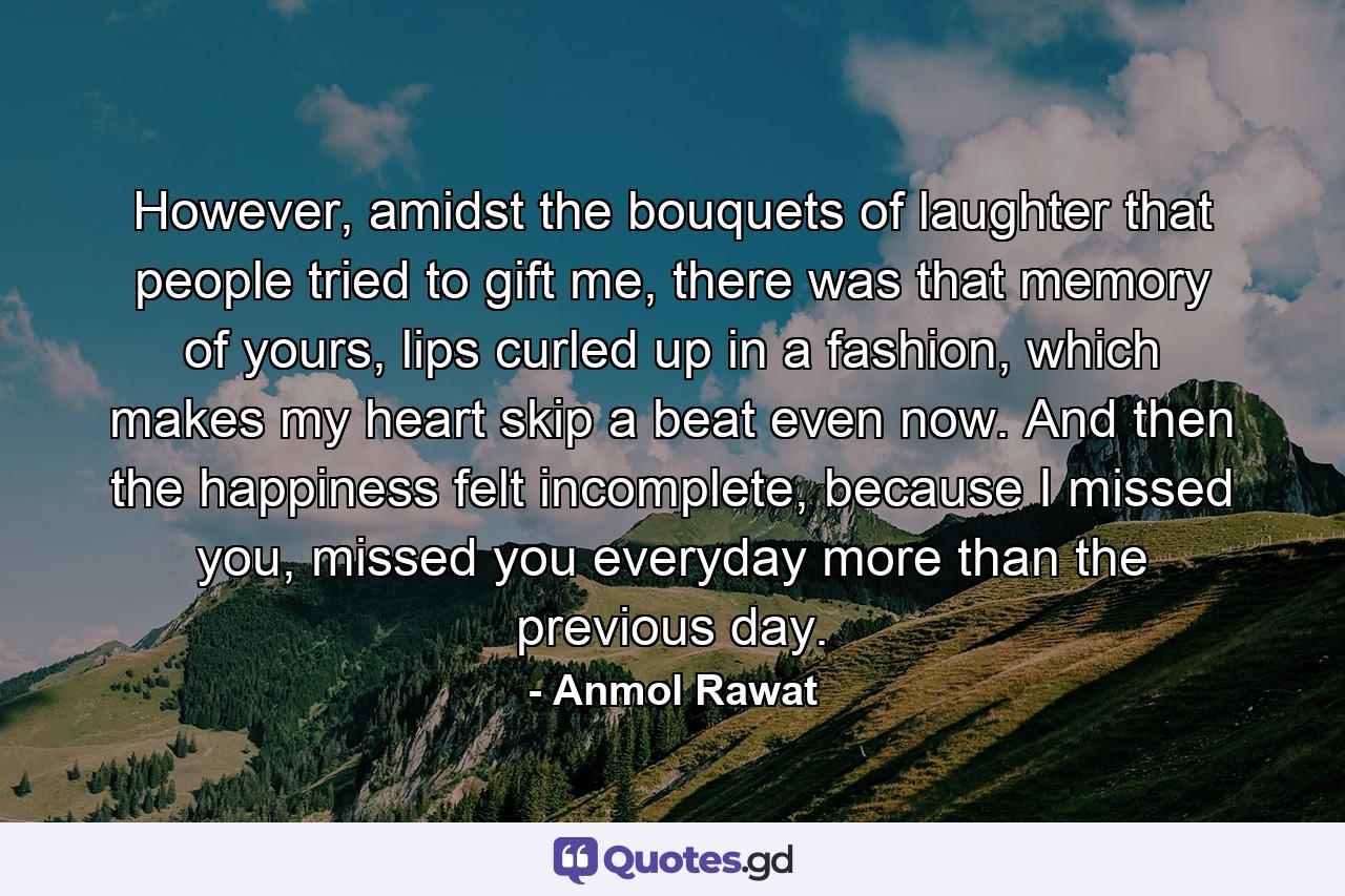 However, amidst the bouquets of laughter that people tried to gift me, there was that memory of yours, lips curled up in a fashion, which makes my heart skip a beat even now. And then the happiness felt incomplete, because I missed you, missed you everyday more than the previous day. - Quote by Anmol Rawat