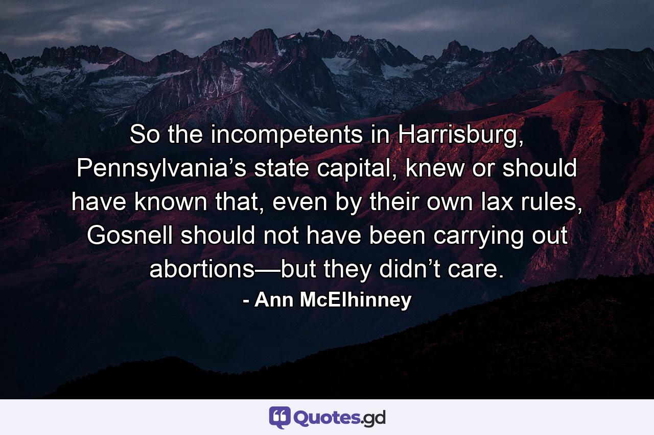 So the incompetents in Harrisburg, Pennsylvania’s state capital, knew or should have known that, even by their own lax rules, Gosnell should not have been carrying out abortions—but they didn’t care. - Quote by Ann McElhinney