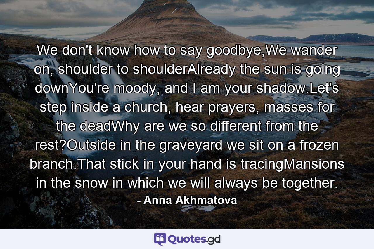 We don't know how to say goodbye,We wander on, shoulder to shoulderAlready the sun is going downYou're moody, and I am your shadow.Let's step inside a church, hear prayers, masses for the deadWhy are we so different from the rest?Outside in the graveyard we sit on a frozen branch.That stick in your hand is tracingMansions in the snow in which we will always be together. - Quote by Anna Akhmatova