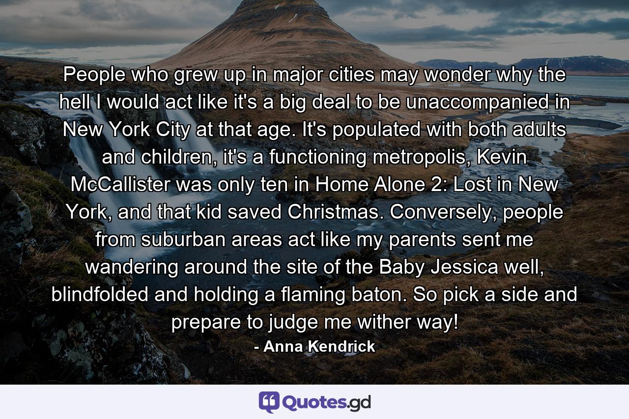 People who grew up in major cities may wonder why the hell I would act like it's a big deal to be unaccompanied in New York City at that age. It's populated with both adults and children, it's a functioning metropolis, Kevin McCallister was only ten in Home Alone 2: Lost in New York, and that kid saved Christmas. Conversely, people from suburban areas act like my parents sent me wandering around the site of the Baby Jessica well, blindfolded and holding a flaming baton. So pick a side and prepare to judge me wither way! - Quote by Anna Kendrick