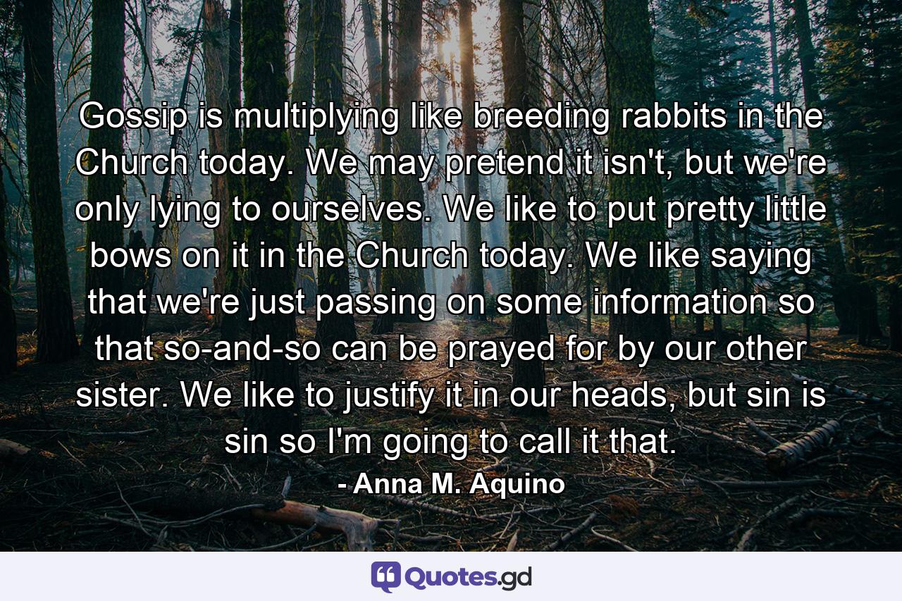 Gossip is multiplying like breeding rabbits in the Church today. We may pretend it isn't, but we're only lying to ourselves. We like to put pretty little bows on it in the Church today. We like saying that we're just passing on some information so that so-and-so can be prayed for by our other sister. We like to justify it in our heads, but sin is sin so I'm going to call it that. - Quote by Anna M. Aquino