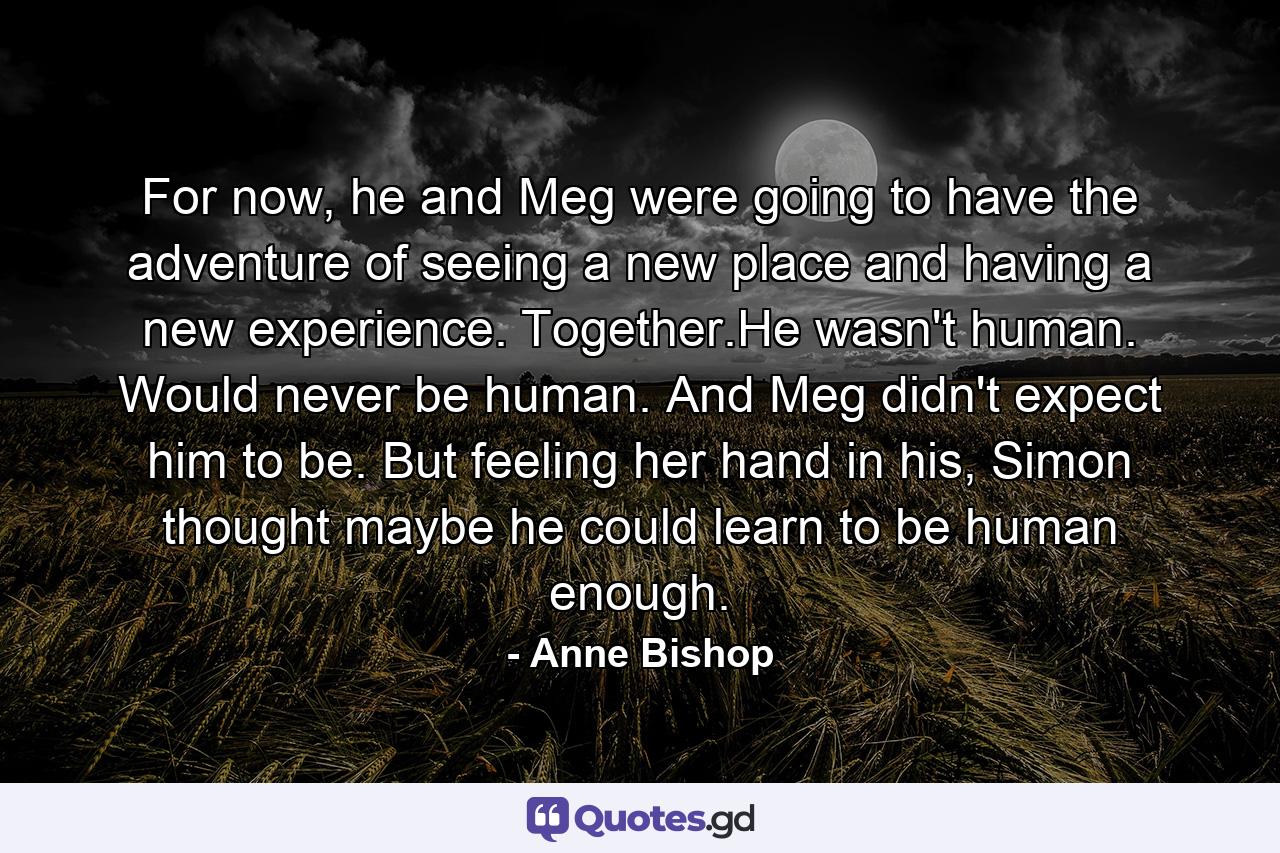 For now, he and Meg were going to have the adventure of seeing a new place and having a new experience. Together.He wasn't human. Would never be human. And Meg didn't expect him to be. But feeling her hand in his, Simon thought maybe he could learn to be human enough. - Quote by Anne Bishop