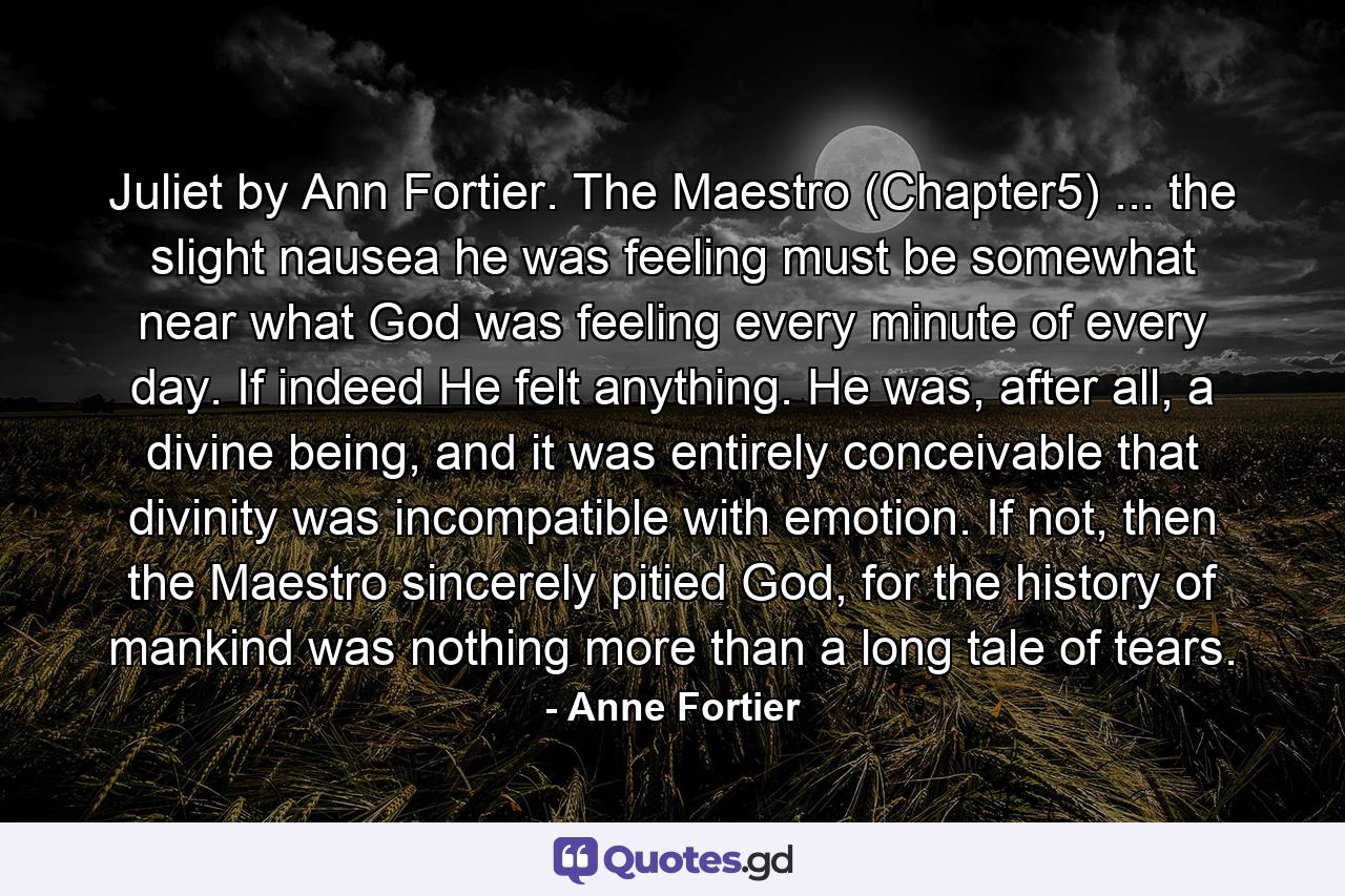 Juliet by Ann Fortier. The Maestro (Chapter5) ... the slight nausea he was feeling must be somewhat near what God was feeling every minute of every day. If indeed He felt anything. He was, after all, a divine being, and it was entirely conceivable that divinity was incompatible with emotion. If not, then the Maestro sincerely pitied God, for the history of mankind was nothing more than a long tale of tears. - Quote by Anne Fortier