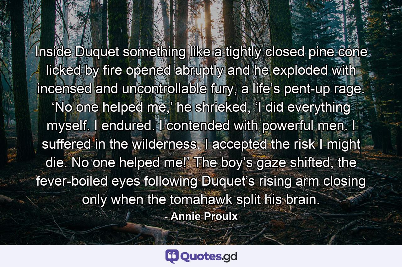 Inside Duquet something like a tightly closed pine cone licked by fire opened abruptly and he exploded with incensed and uncontrollable fury, a life’s pent-up rage. ‘No one helped me,’ he shrieked, ‘I did everything myself. I endured. I contended with powerful men. I suffered in the wilderness. I accepted the risk I might die. No one helped me!’ The boy’s gaze shifted, the fever-boiled eyes following Duquet’s rising arm closing only when the tomahawk split his brain. - Quote by Annie Proulx