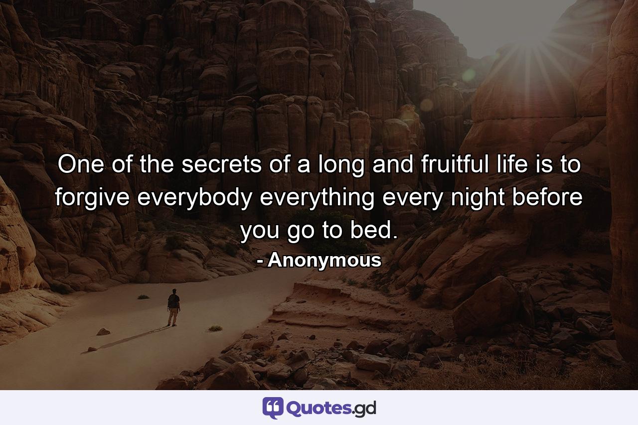 One of the secrets of a long and fruitful life is to forgive everybody everything every night before you go to bed. - Quote by Anonymous