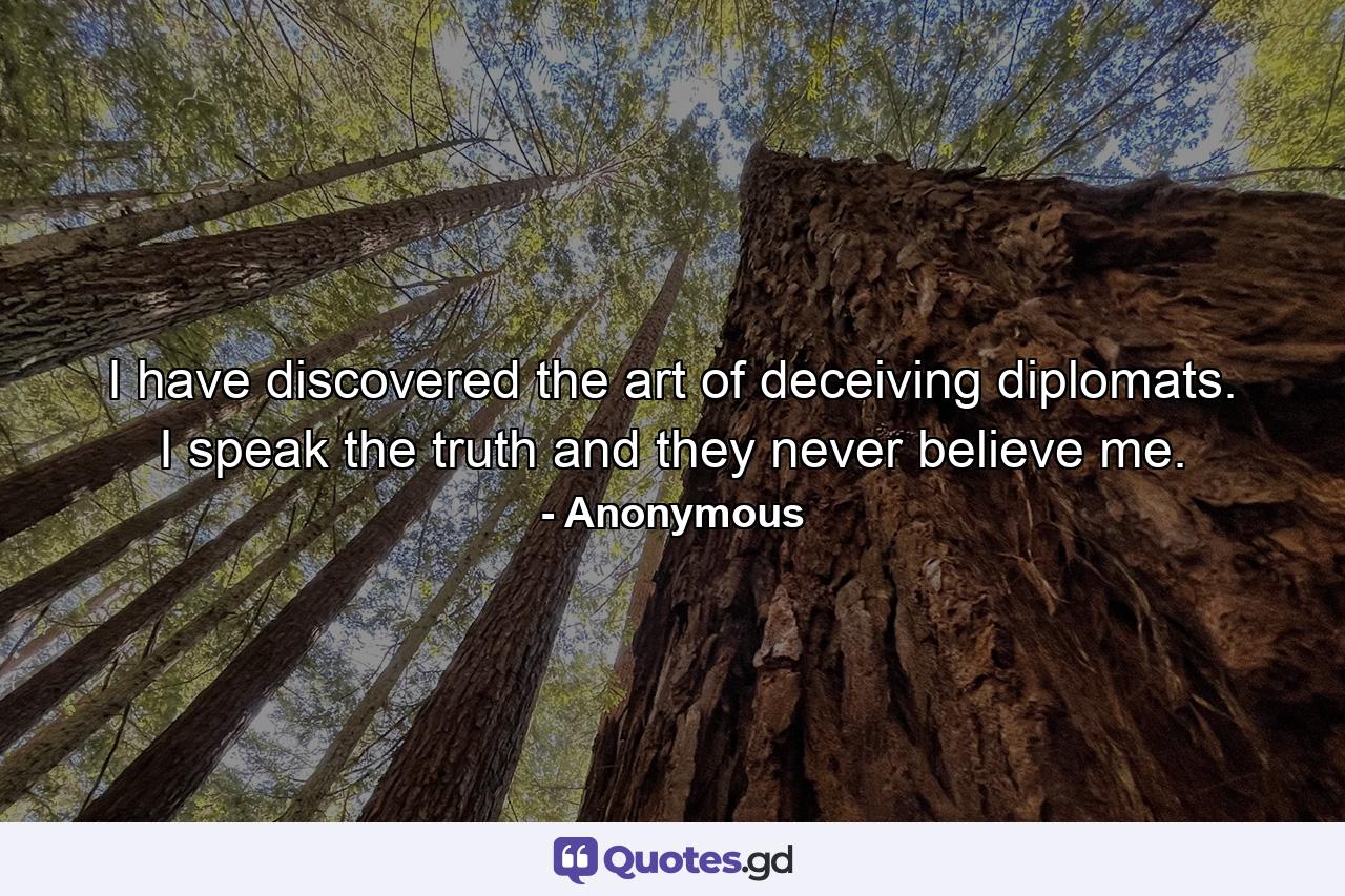 I have discovered the art of deceiving diplomats. I speak the truth  and they never believe me. - Quote by Anonymous