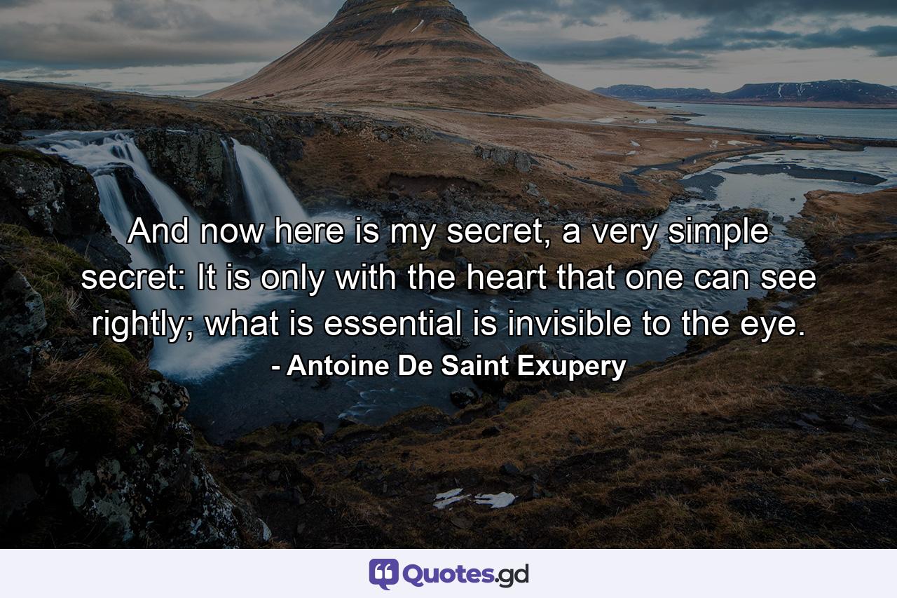 And now here is my secret, a very simple secret: It is only with the heart that one can see rightly; what is essential is invisible to the eye. - Quote by Antoine De Saint Exupery