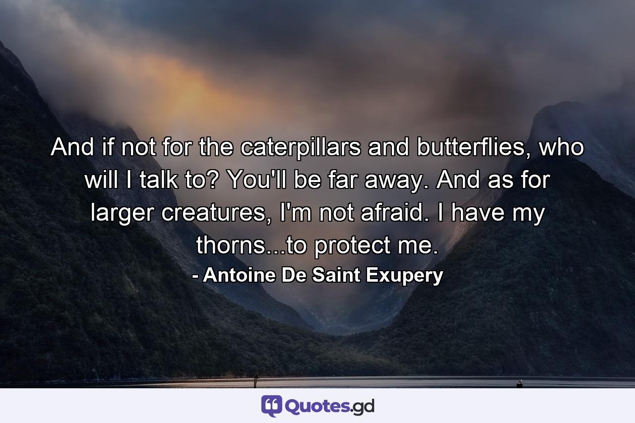 And if not for the caterpillars and butterflies, who will I talk to? You'll be far away. And as for larger creatures, I'm not afraid. I have my thorns...to protect me. - Quote by Antoine De Saint Exupery