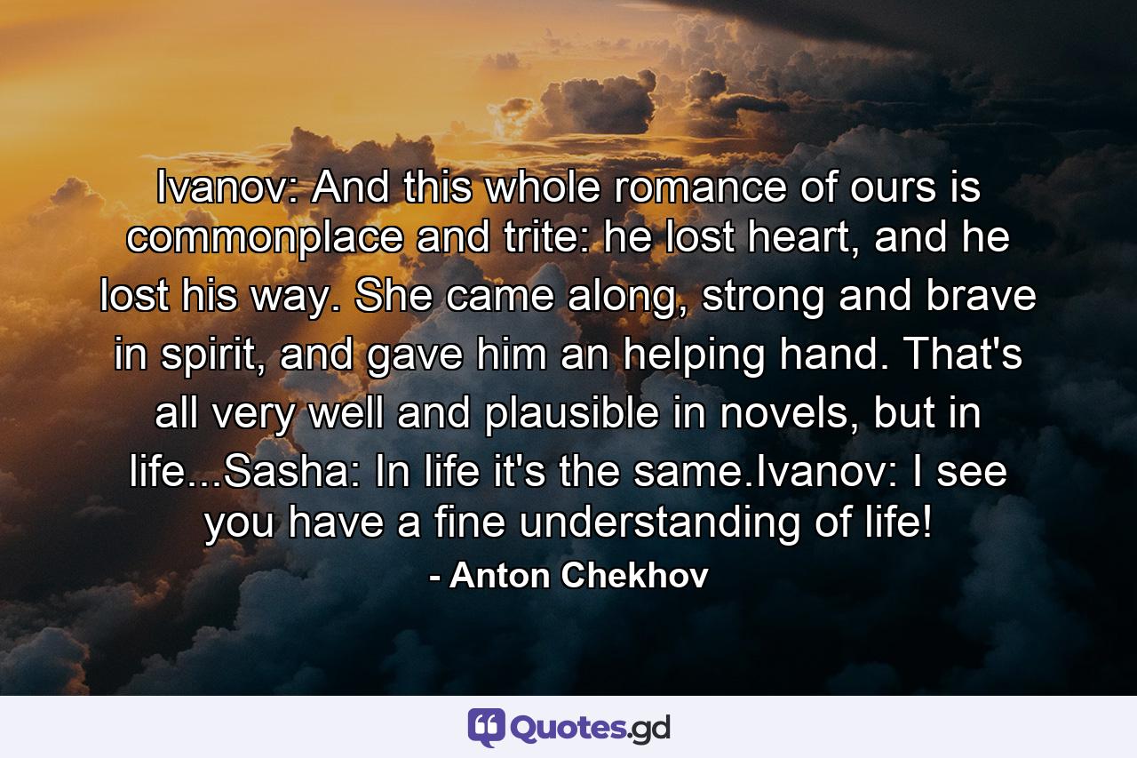 Ivanov: And this whole romance of ours is commonplace and trite: he lost heart, and he lost his way. She came along, strong and brave in spirit, and gave him an helping hand. That's all very well and plausible in novels, but in life...Sasha: In life it's the same.Ivanov: I see you have a fine understanding of life! - Quote by Anton Chekhov