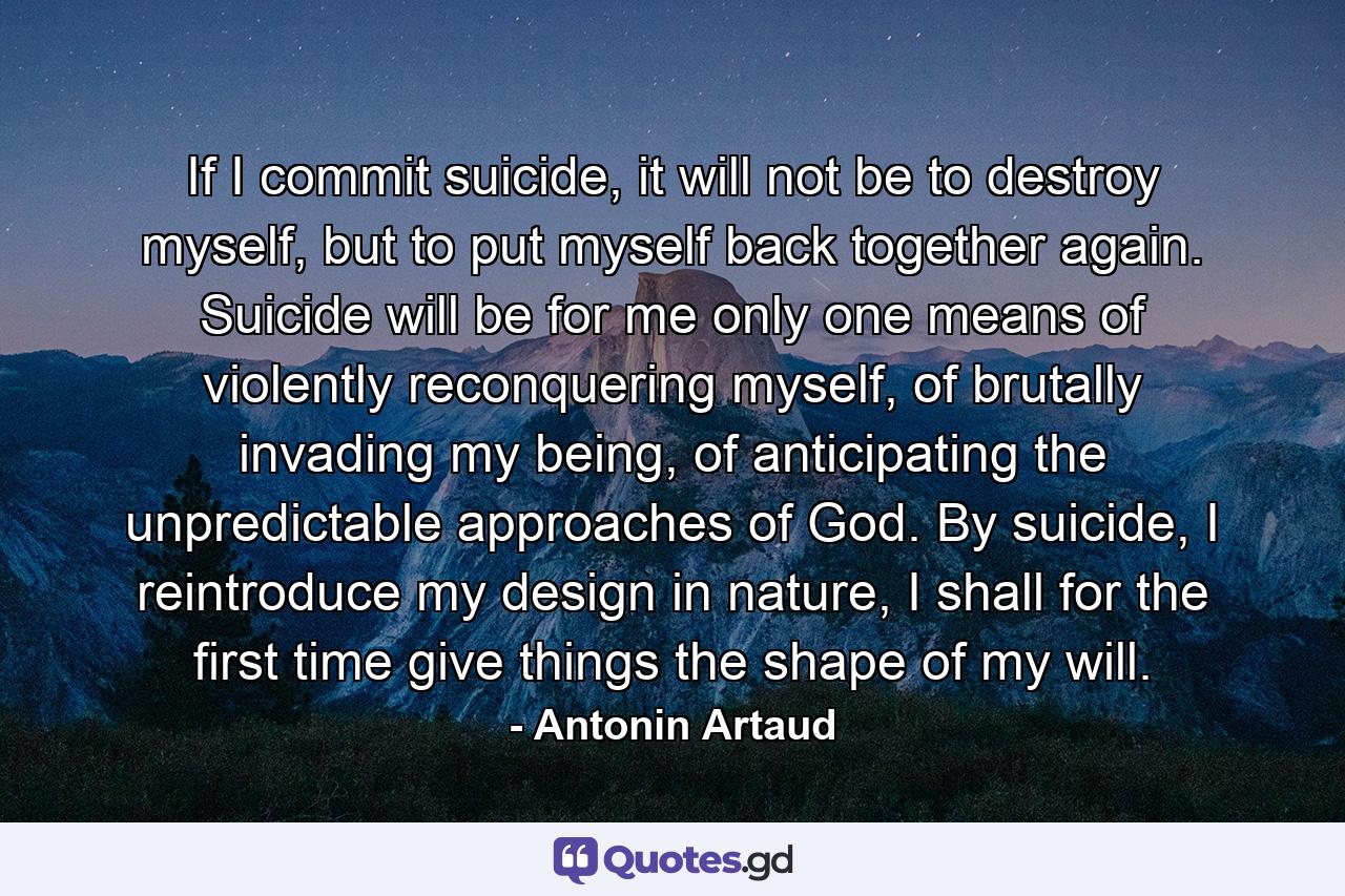 If I commit suicide, it will not be to destroy myself, but to put myself back together again. Suicide will be for me only one means of violently reconquering myself, of brutally invading my being, of anticipating the unpredictable approaches of God. By suicide, I reintroduce my design in nature, I shall for the first time give things the shape of my will. - Quote by Antonin Artaud