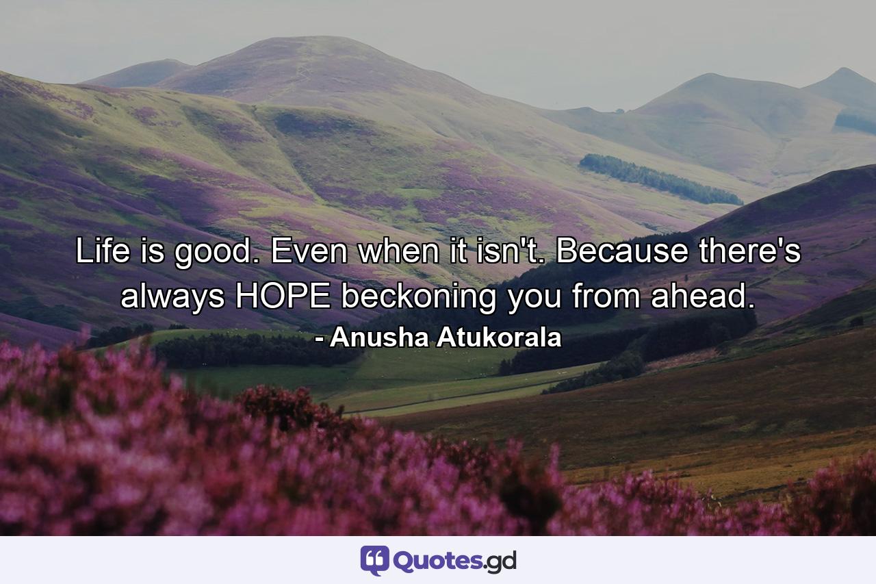 Life is good. Even when it isn't. Because there's always HOPE beckoning you from ahead. - Quote by Anusha Atukorala