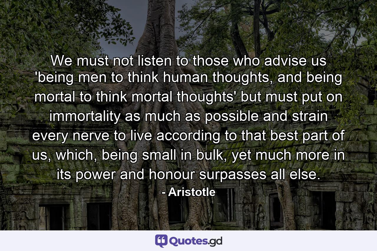 We must not listen to those who advise us 'being men to think human thoughts, and being mortal to think mortal thoughts' but must put on immortality as much as possible and strain every nerve to live according to that best part of us, which, being small in bulk, yet much more in its power and honour surpasses all else. - Quote by Aristotle