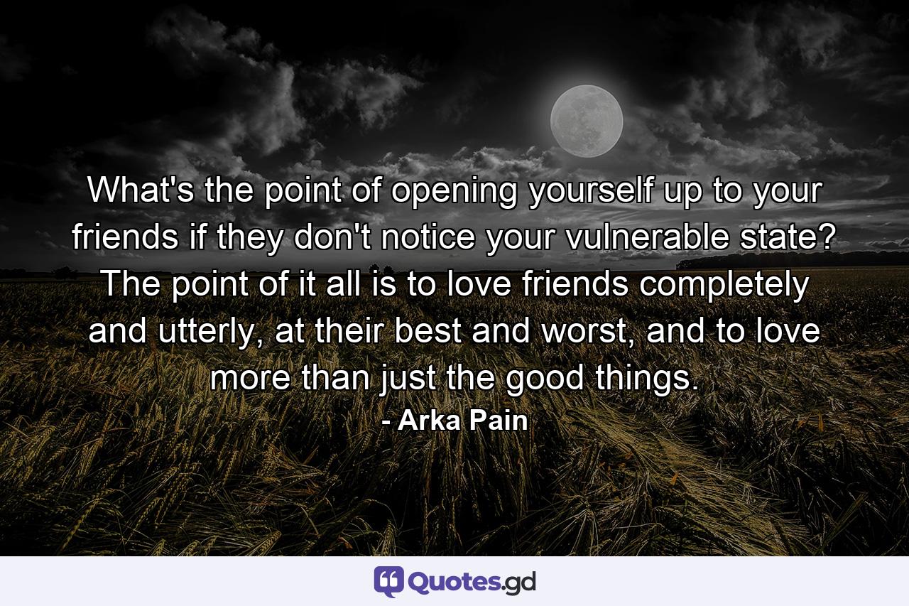 What's the point of opening yourself up to your friends if they don't notice your vulnerable state? The point of it all is to love friends completely and utterly, at their best and worst, and to love more than just the good things. - Quote by Arka Pain