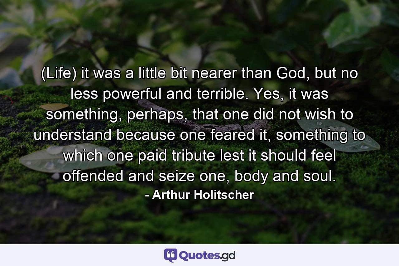 (Life) it was a little bit nearer than God, but no less powerful and terrible. Yes, it was something, perhaps, that one did not wish to understand because one feared it, something to which one paid tribute lest it should feel offended and seize one, body and soul. - Quote by Arthur Holitscher