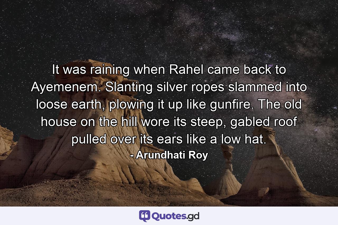 It was raining when Rahel came back to Ayemenem. Slanting silver ropes slammed into loose earth, plowing it up like gunfire. The old house on the hill wore its steep, gabled roof pulled over its ears like a low hat. - Quote by Arundhati Roy