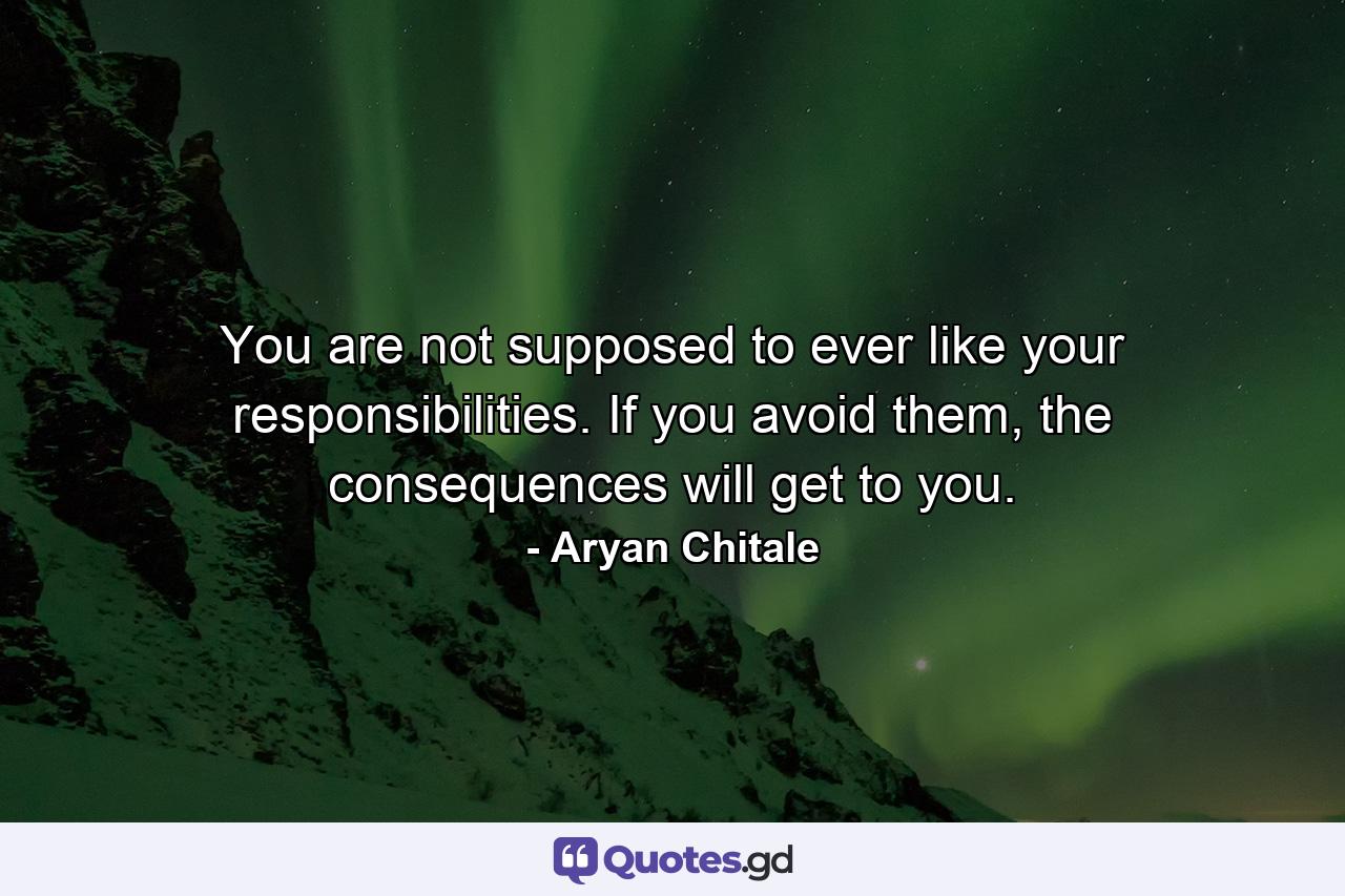 You are not supposed to ever like your responsibilities. If you avoid them, the consequences will get to you. - Quote by Aryan Chitale