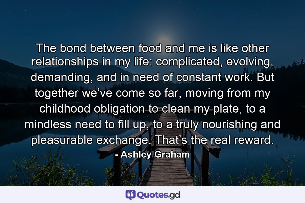 The bond between food and me is like other relationships in my life: complicated, evolving, demanding, and in need of constant work. But together we’ve come so far, moving from my childhood obligation to clean my plate, to a mindless need to fill up, to a truly nourishing and pleasurable exchange. That’s the real reward. - Quote by Ashley Graham