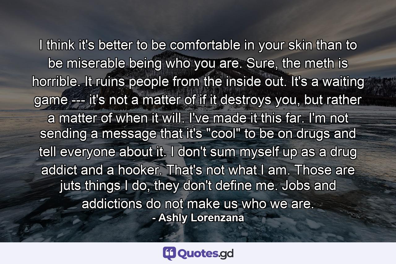 I think it's better to be comfortable in your skin than to be miserable being who you are. Sure, the meth is horrible. It ruins people from the inside out. It's a waiting game --- it's not a matter of if it destroys you, but rather a matter of when it will. I've made it this far. I'm not sending a message that it's 