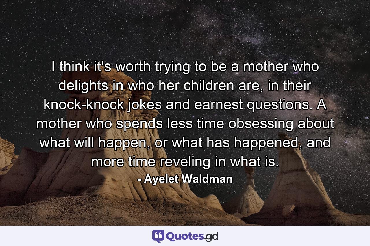 I think it's worth trying to be a mother who delights in who her children are, in their knock-knock jokes and earnest questions. A mother who spends less time obsessing about what will happen, or what has happened, and more time reveling in what is. - Quote by Ayelet Waldman