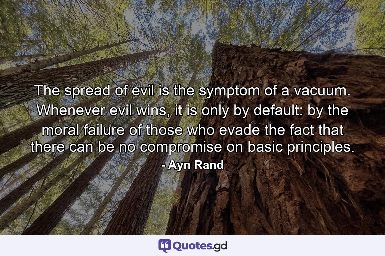 The spread of evil is the symptom of a vacuum. Whenever evil wins, it is only by default: by the moral failure of those who evade the fact that there can be no compromise on basic principles. - Quote by Ayn Rand