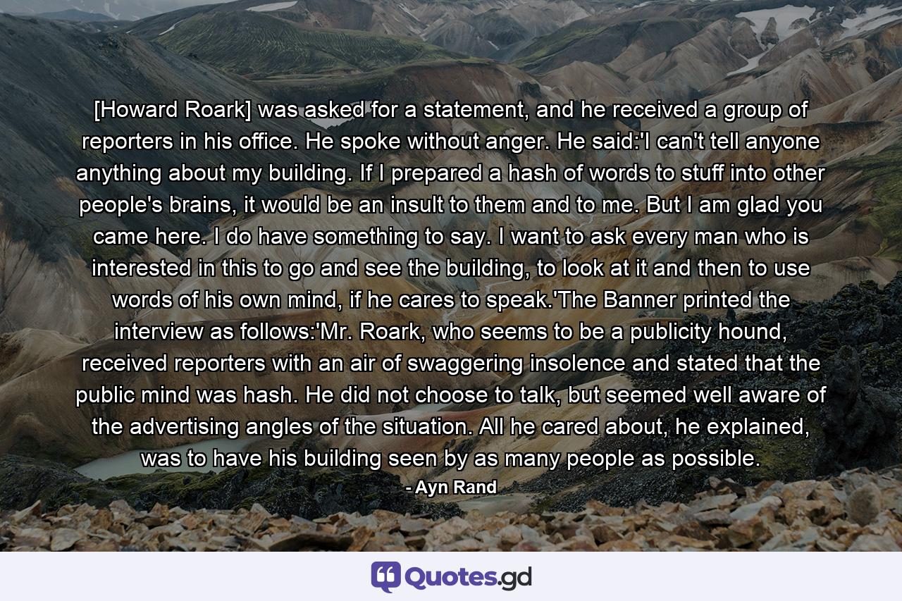 [Howard Roark] was asked for a statement, and he received a group of reporters in his office. He spoke without anger. He said:'I can't tell anyone anything about my building. If I prepared a hash of words to stuff into other people's brains, it would be an insult to them and to me. But I am glad you came here. I do have something to say. I want to ask every man who is interested in this to go and see the building, to look at it and then to use words of his own mind, if he cares to speak.'The Banner printed the interview as follows:'Mr. Roark, who seems to be a publicity hound, received reporters with an air of swaggering insolence and stated that the public mind was hash. He did not choose to talk, but seemed well aware of the advertising angles of the situation. All he cared about, he explained, was to have his building seen by as many people as possible. - Quote by Ayn Rand