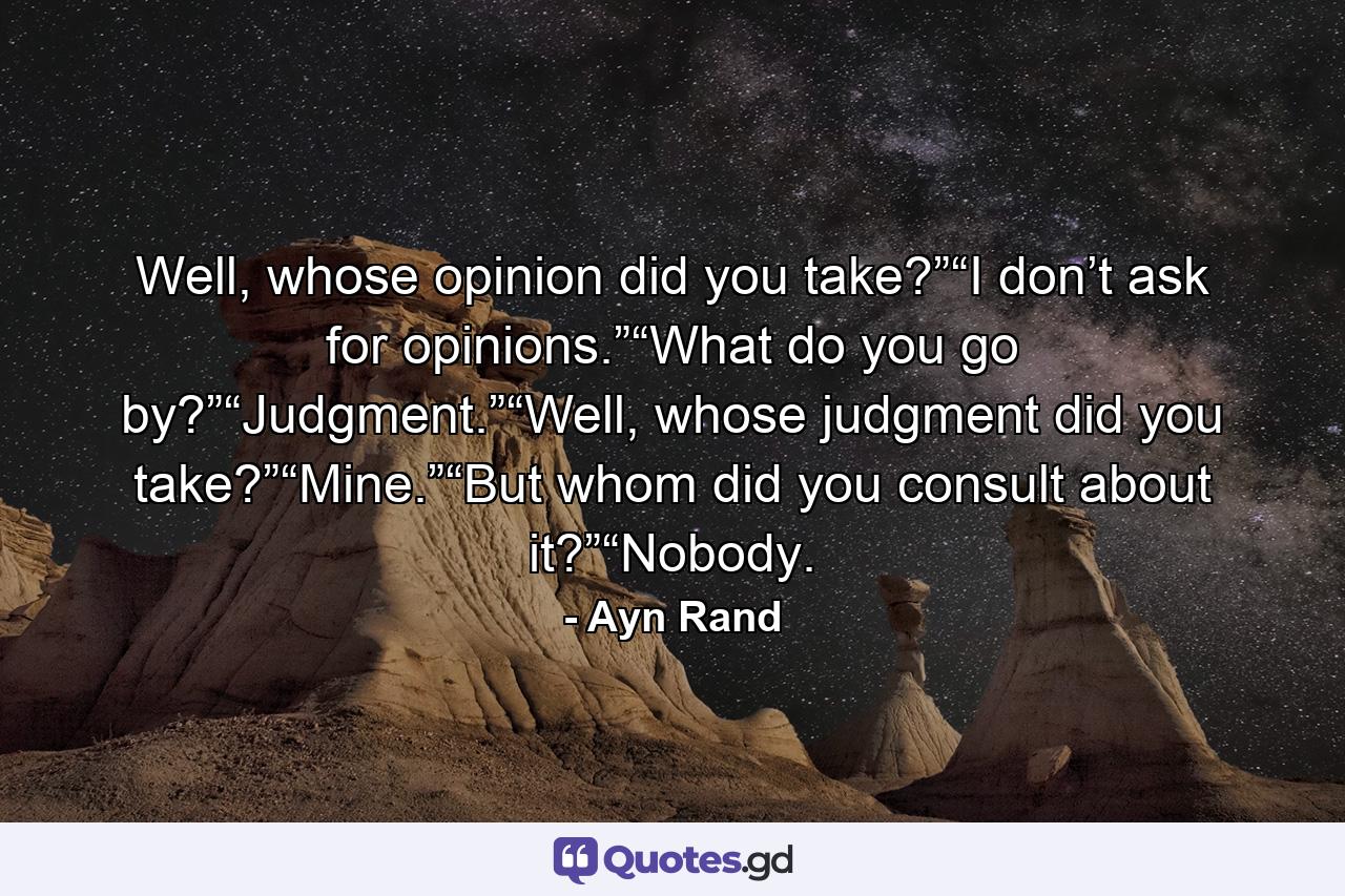 Well, whose opinion did you take?”“I don’t ask for opinions.”“What do you go by?”“Judgment.”“Well, whose judgment did you take?”“Mine.”“But whom did you consult about it?”“Nobody. - Quote by Ayn Rand