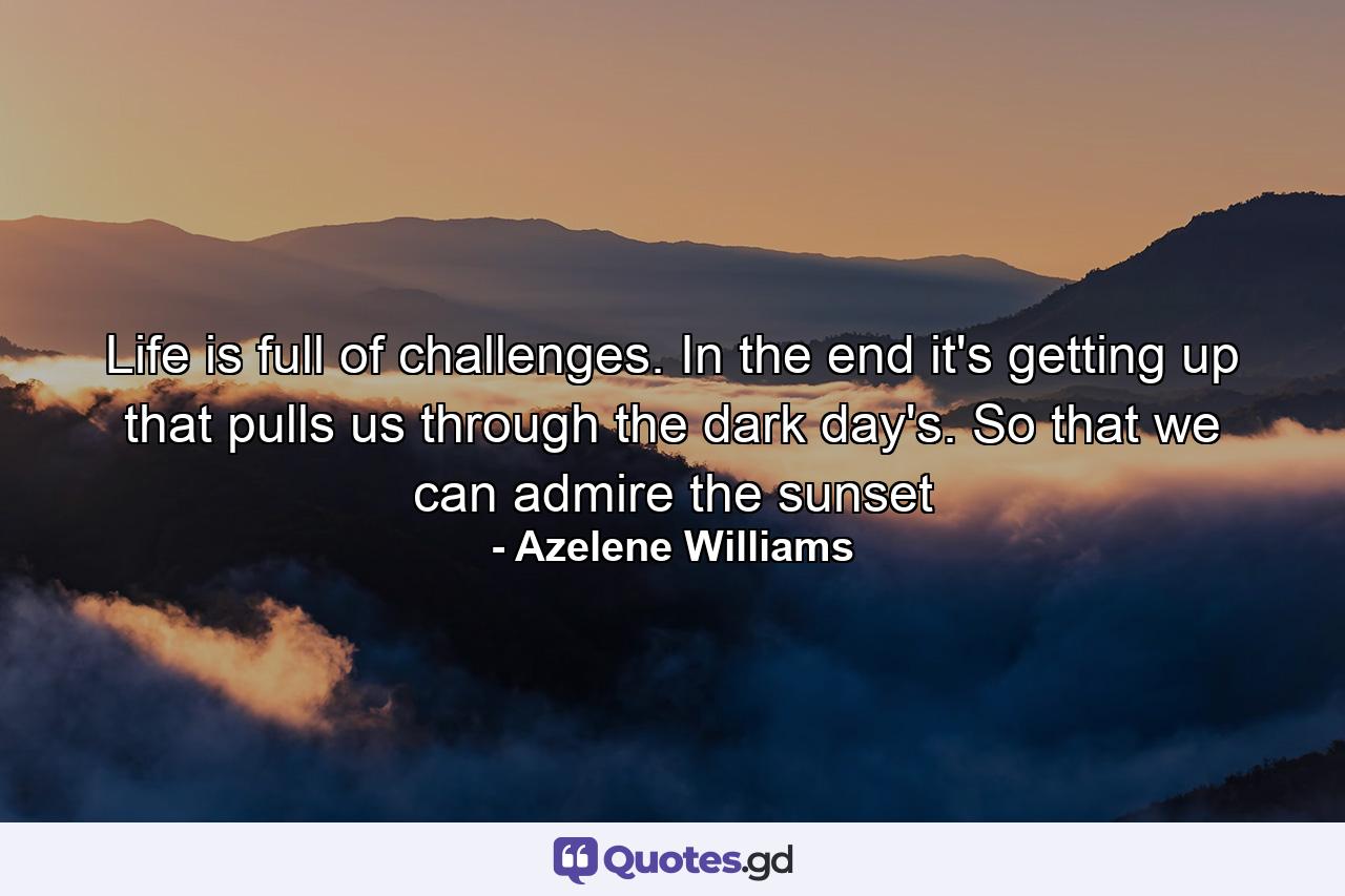 Life is full of challenges. In the end it's getting up that pulls us through the dark day's. So that we can admire the sunset - Quote by Azelene Williams