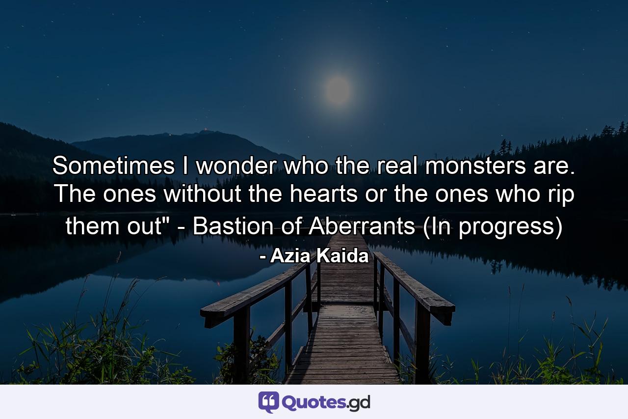 Sometimes I wonder who the real monsters are. The ones without the hearts or the ones who rip them out