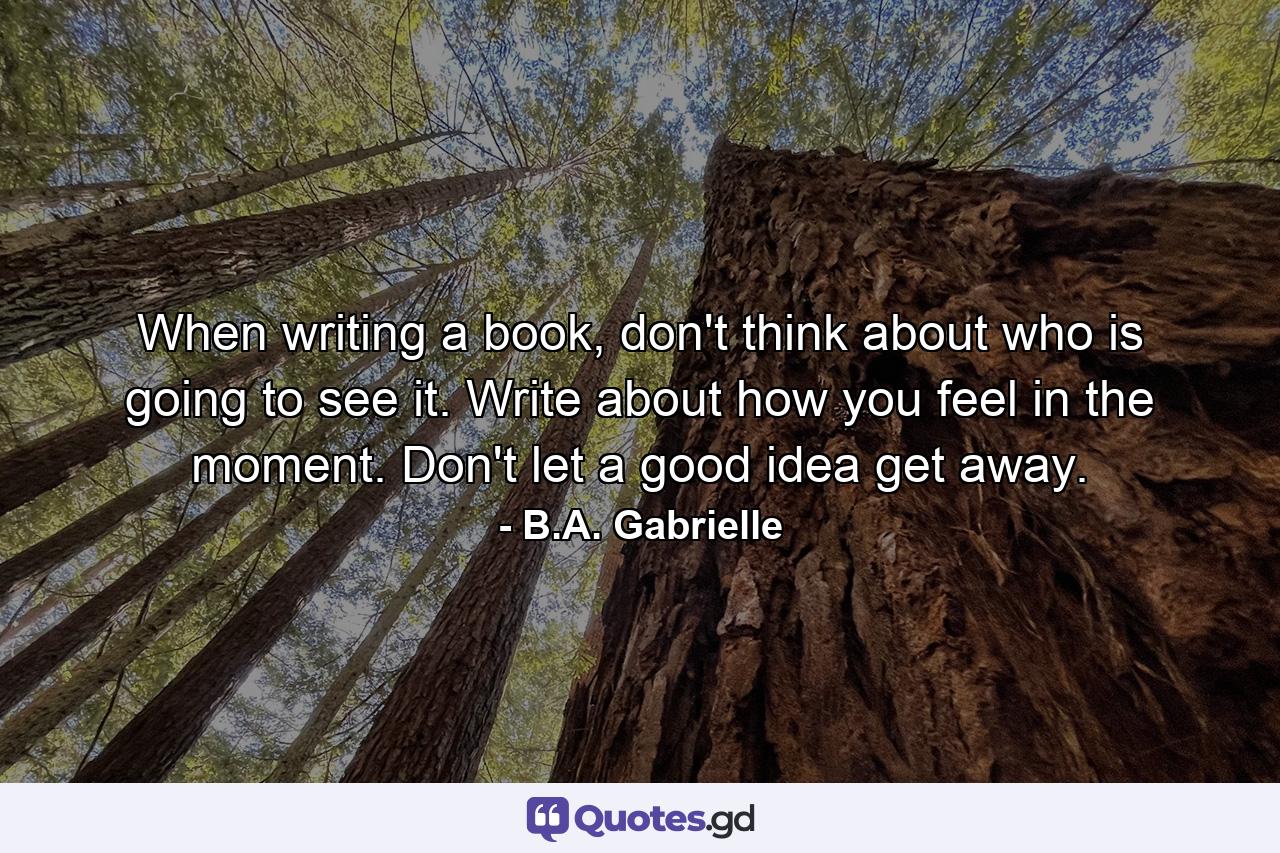 When writing a book, don't think about who is going to see it. Write about how you feel in the moment. Don't let a good idea get away. - Quote by B.A. Gabrielle