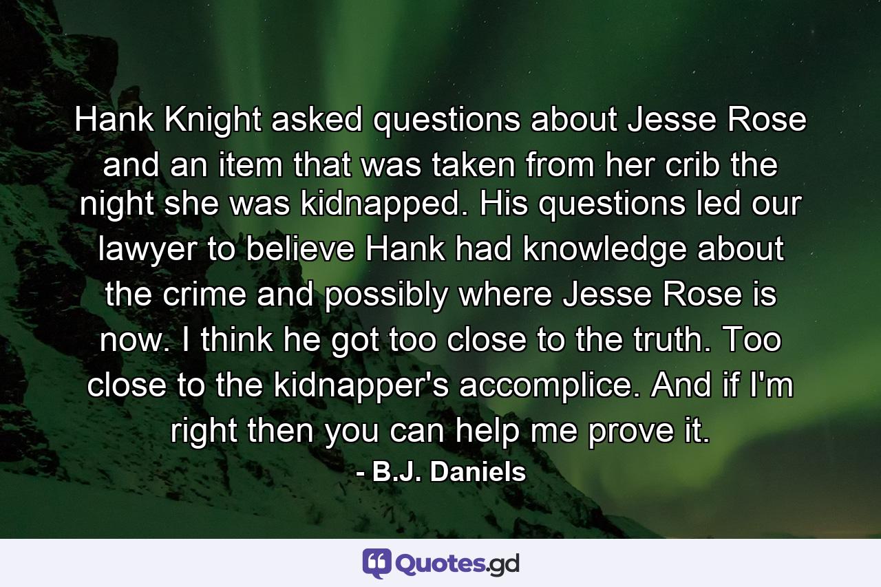 Hank Knight asked questions about Jesse Rose and an item that was taken from her crib the night she was kidnapped. His questions led our lawyer to believe Hank had knowledge about the crime and possibly where Jesse Rose is now. I think he got too close to the truth. Too close to the kidnapper's accomplice. And if I'm right then you can help me prove it. - Quote by B.J. Daniels