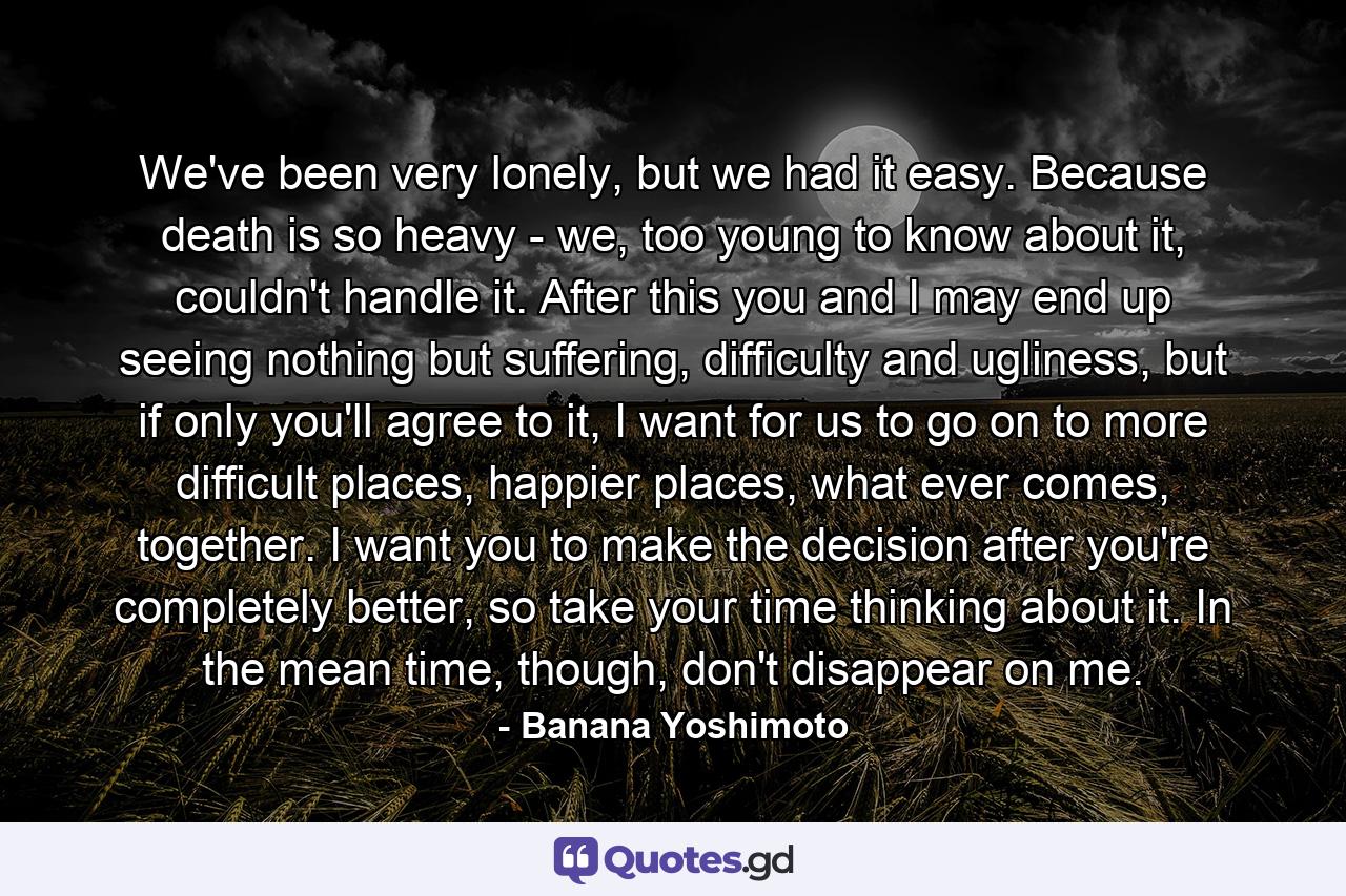 We've been very lonely, but we had it easy. Because death is so heavy - we, too young to know about it, couldn't handle it. After this you and I may end up seeing nothing but suffering, difficulty and ugliness, but if only you'll agree to it, I want for us to go on to more difficult places, happier places, what ever comes, together. I want you to make the decision after you're completely better, so take your time thinking about it. In the mean time, though, don't disappear on me. - Quote by Banana Yoshimoto