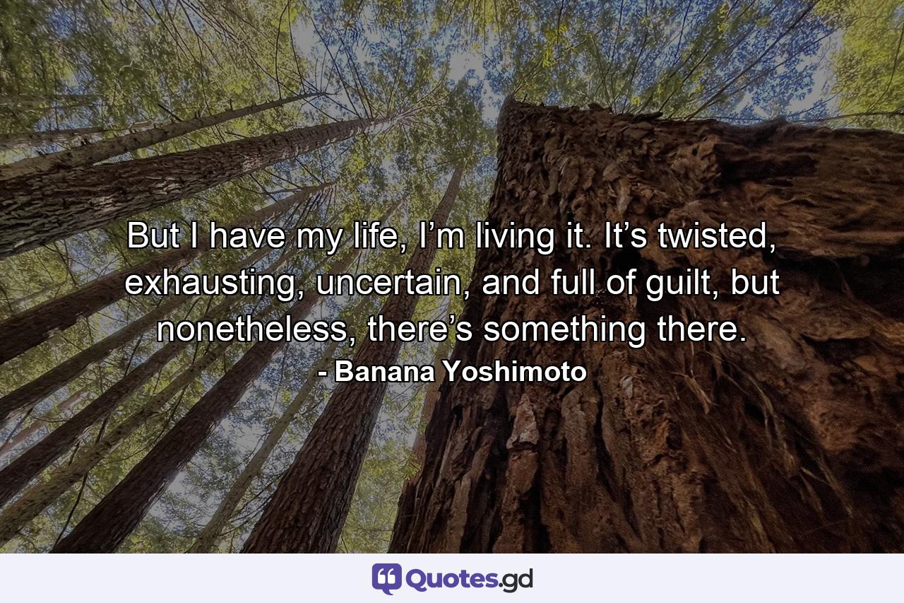 But I have my life, I’m living it. It’s twisted, exhausting, uncertain, and full of guilt, but nonetheless, there’s something there. - Quote by Banana Yoshimoto