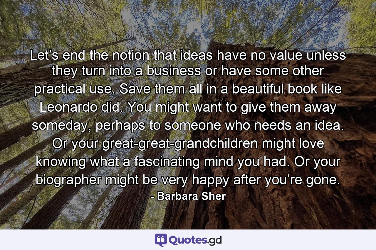 Let’s end the notion that ideas have no value unless they turn into a business or have some other practical use. Save them all in a beautiful book like Leonardo did. You might want to give them away someday, perhaps to someone who needs an idea. Or your great-great-grandchildren might love knowing what a fascinating mind you had. Or your biographer might be very happy after you’re gone. - Quote by Barbara Sher