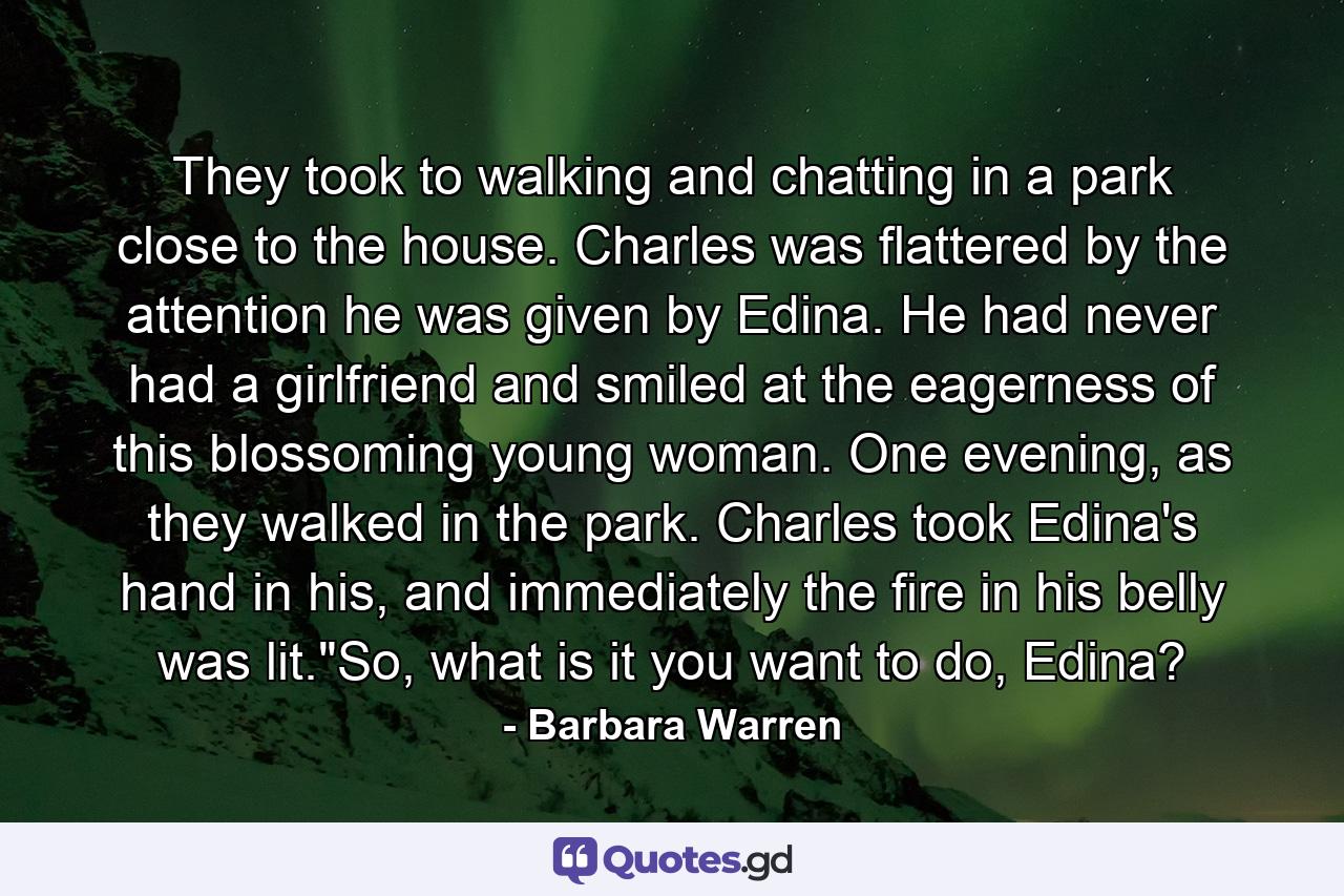 They took to walking and chatting in a park close to the house. Charles was flattered by the attention he was given by Edina. He had never had a girlfriend and smiled at the eagerness of this blossoming young woman. One evening, as they walked in the park. Charles took Edina's hand in his, and immediately the fire in his belly was lit.