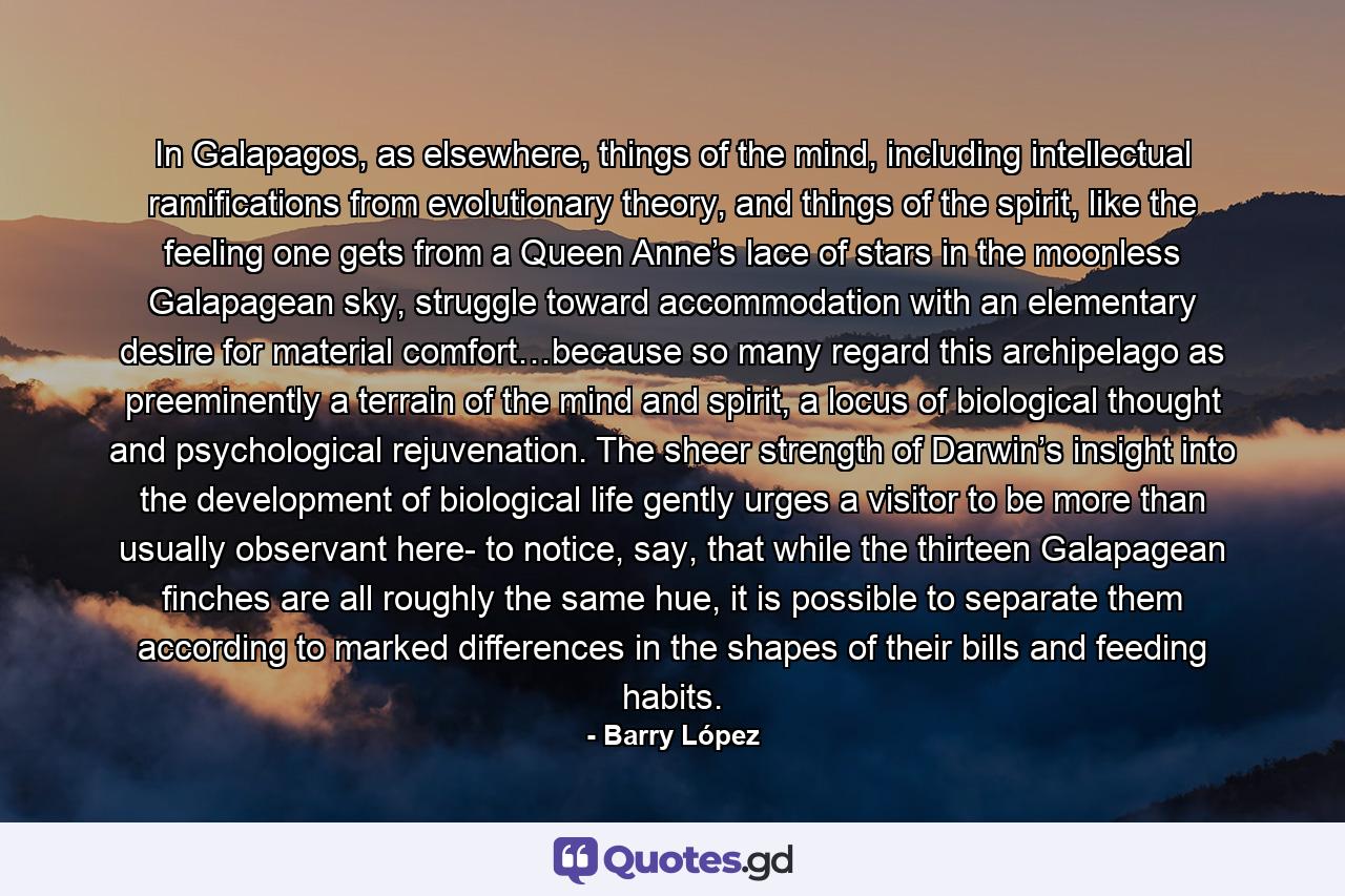 In Galapagos, as elsewhere, things of the mind, including intellectual ramifications from evolutionary theory, and things of the spirit, like the feeling one gets from a Queen Anne’s lace of stars in the moonless Galapagean sky, struggle toward accommodation with an elementary desire for material comfort…because so many regard this archipelago as preeminently a terrain of the mind and spirit, a locus of biological thought and psychological rejuvenation. The sheer strength of Darwin’s insight into the development of biological life gently urges a visitor to be more than usually observant here- to notice, say, that while the thirteen Galapagean finches are all roughly the same hue, it is possible to separate them according to marked differences in the shapes of their bills and feeding habits. - Quote by Barry López