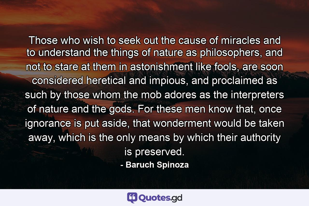 Those who wish to seek out the cause of miracles and to understand the things of nature as philosophers, and not to stare at them in astonishment like fools, are soon considered heretical and impious, and proclaimed as such by those whom the mob adores as the interpreters of nature and the gods. For these men know that, once ignorance is put aside, that wonderment would be taken away, which is the only means by which their authority is preserved. - Quote by Baruch Spinoza