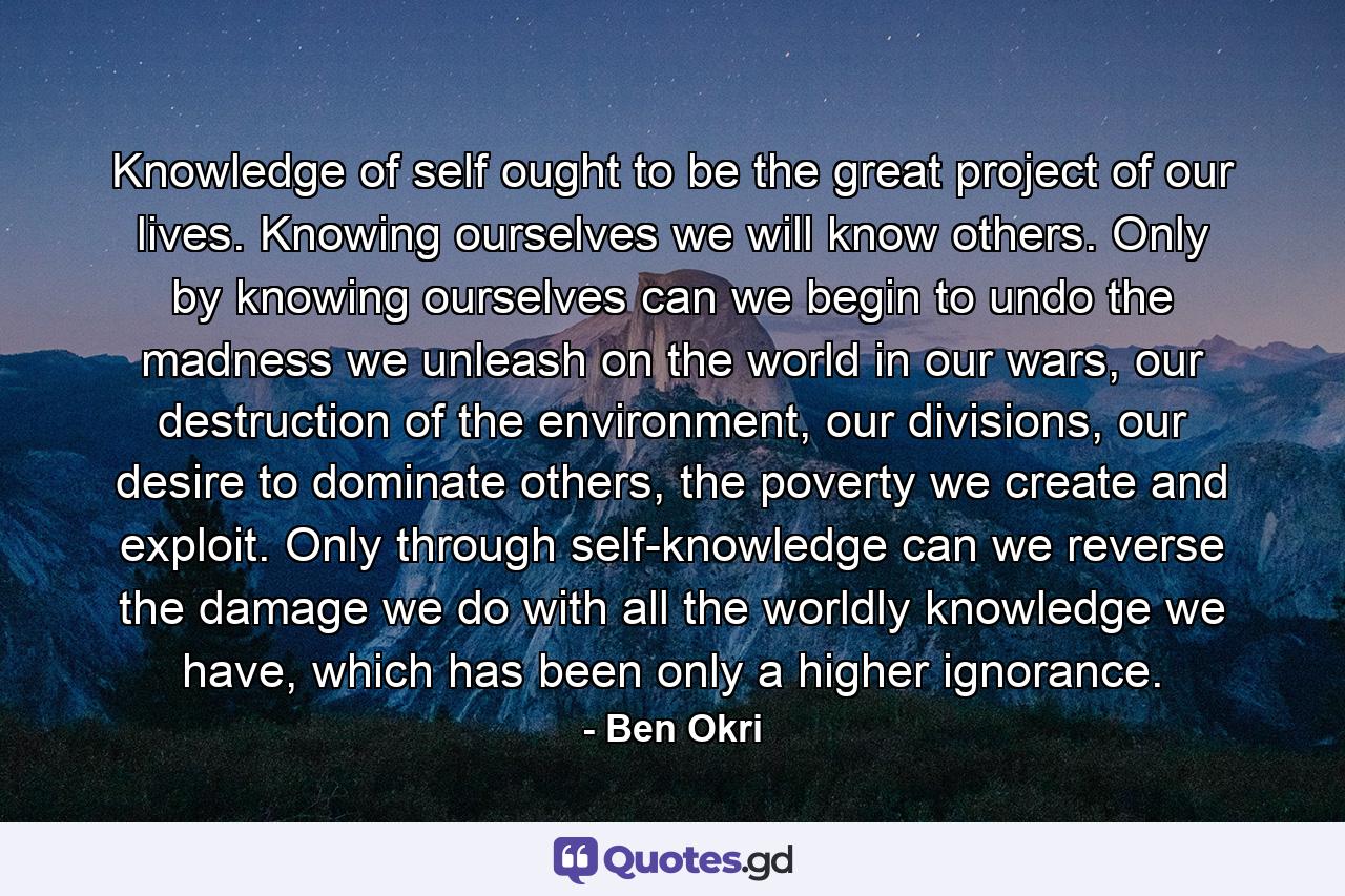 Knowledge of self ought to be the great project of our lives. Knowing ourselves we will know others. Only by knowing ourselves can we begin to undo the madness we unleash on the world in our wars, our destruction of the environment, our divisions, our desire to dominate others, the poverty we create and exploit. Only through self-knowledge can we reverse the damage we do with all the worldly knowledge we have, which has been only a higher ignorance. - Quote by Ben Okri