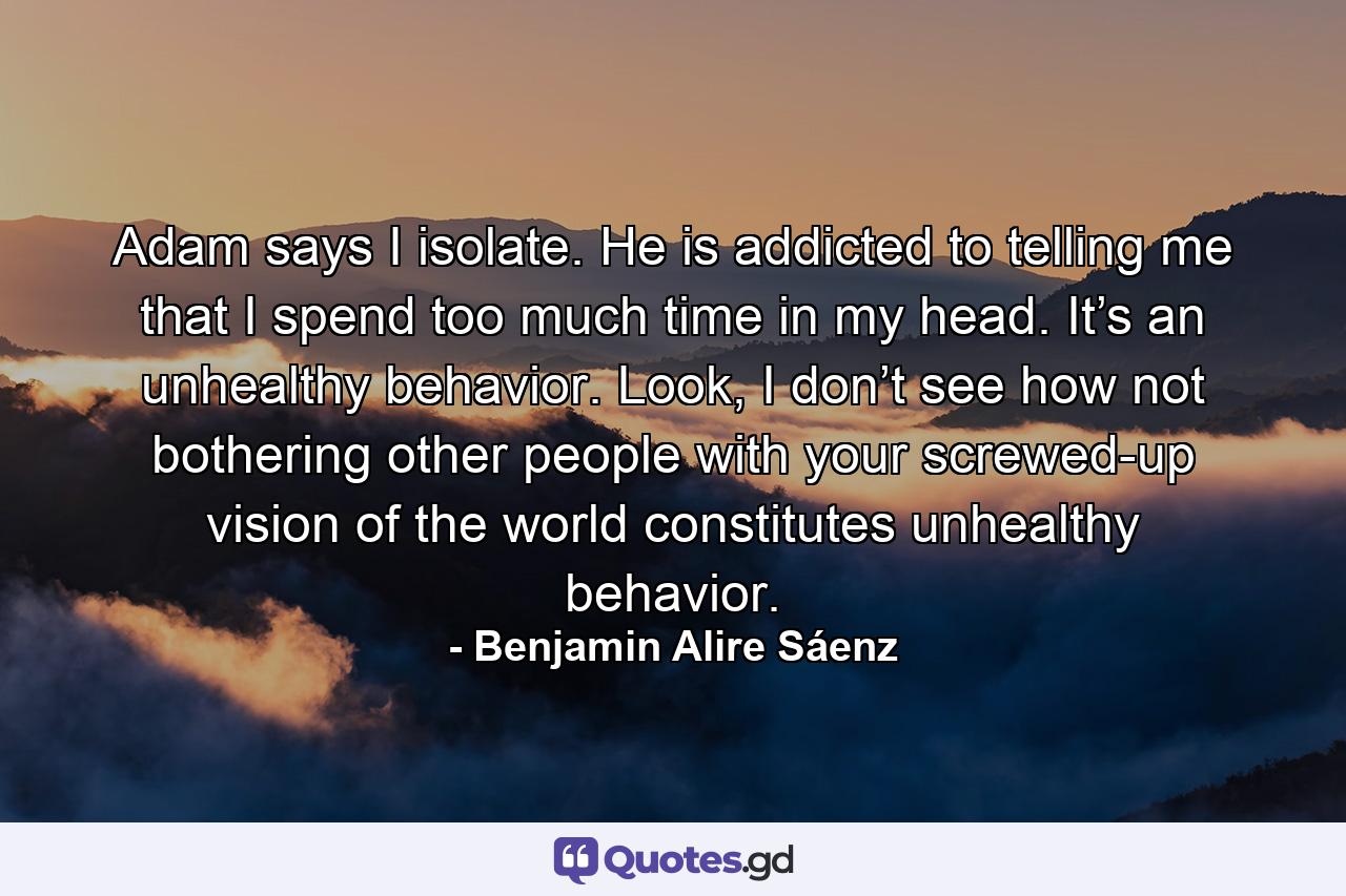 Adam says I isolate. He is addicted to telling me that I spend too much time in my head. It’s an unhealthy behavior. Look, I don’t see how not bothering other people with your screwed-up vision of the world constitutes unhealthy behavior. - Quote by Benjamin Alire Sáenz