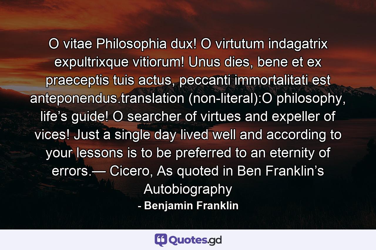 O vitae Philosophia dux! O virtutum indagatrix expultrixque vitiorum! Unus dies, bene et ex praeceptis tuis actus, peccanti immortalitati est anteponendus.translation (non-literal):O philosophy, life’s guide! O searcher of virtues and expeller of vices! Just a single day lived well and according to your lessons is to be preferred to an eternity of errors.— Cicero, As quoted in Ben Franklin’s Autobiography - Quote by Benjamin Franklin