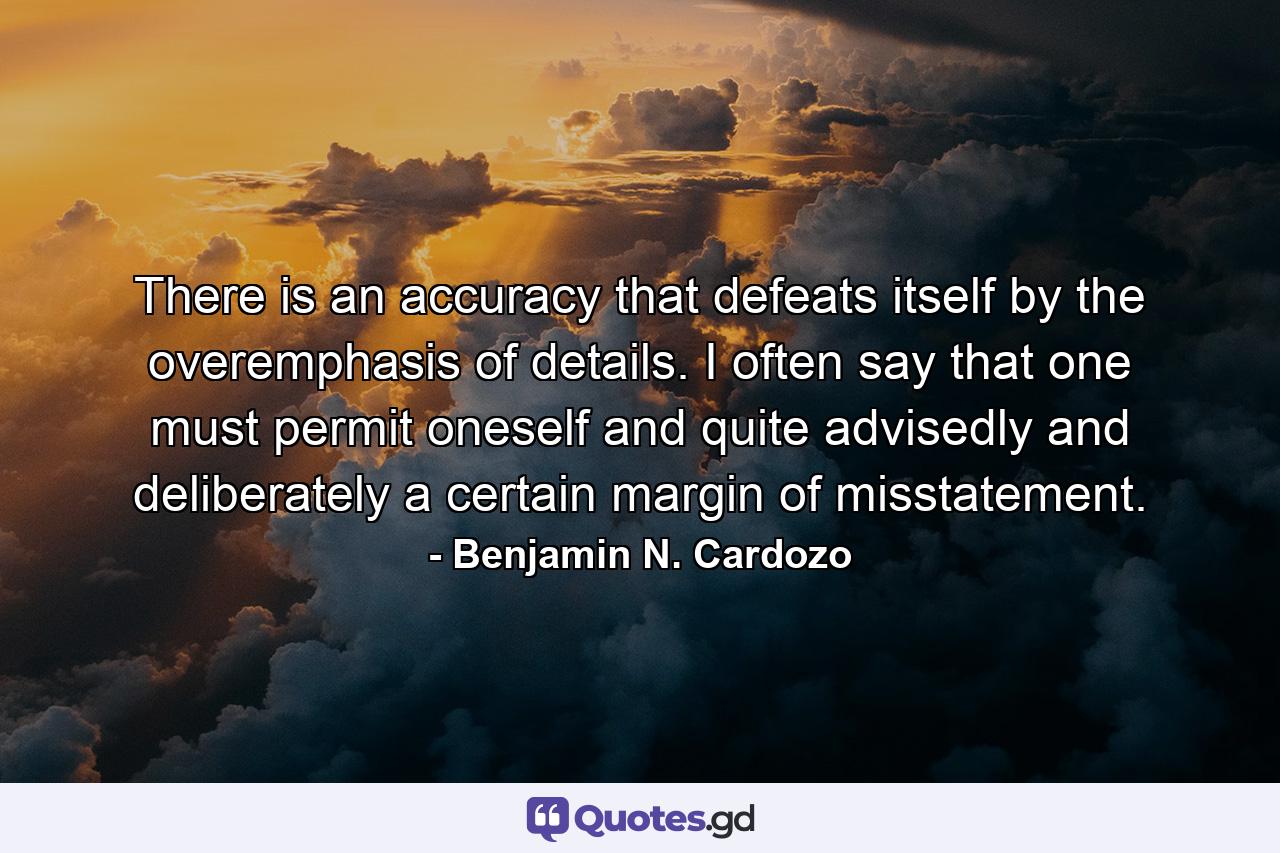 There is an accuracy that defeats itself by the overemphasis of details. I often say that one must permit oneself  and quite advisedly and deliberately  a certain margin of misstatement. - Quote by Benjamin N. Cardozo