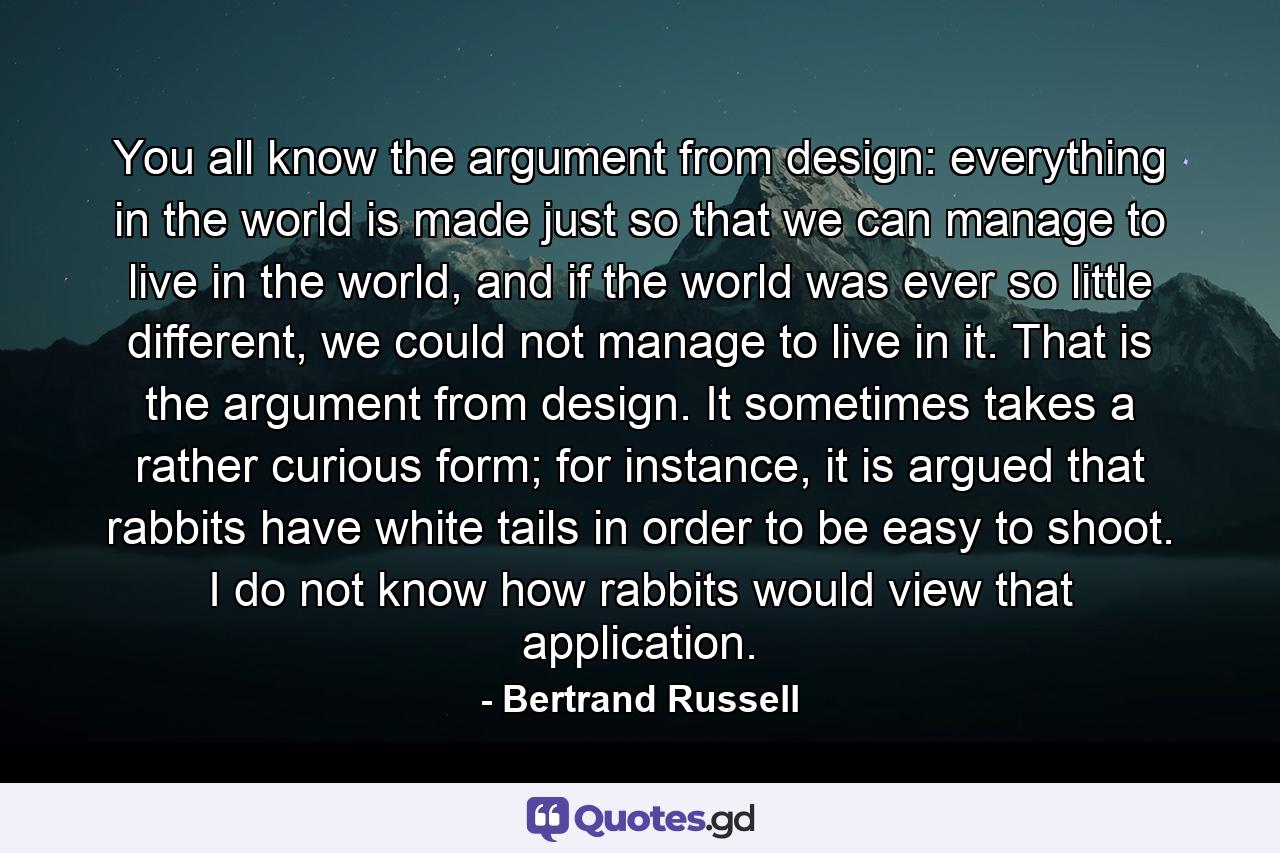 You all know the argument from design: everything in the world is made just so that we can manage to live in the world, and if the world was ever so little different, we could not manage to live in it. That is the argument from design. It sometimes takes a rather curious form; for instance, it is argued that rabbits have white tails in order to be easy to shoot. I do not know how rabbits would view that application. - Quote by Bertrand Russell