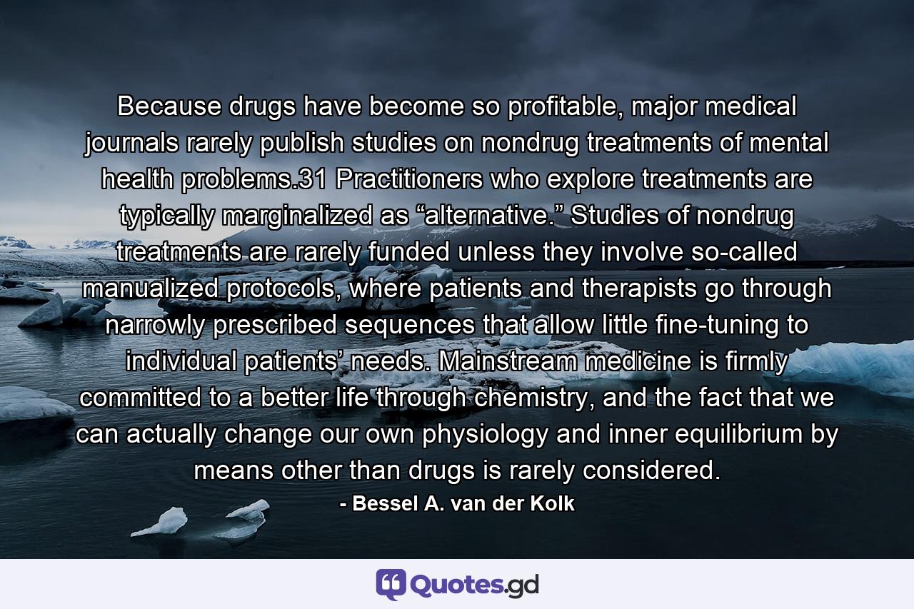 Because drugs have become so profitable, major medical journals rarely publish studies on nondrug treatments of mental health problems.31 Practitioners who explore treatments are typically marginalized as “alternative.” Studies of nondrug treatments are rarely funded unless they involve so-called manualized protocols, where patients and therapists go through narrowly prescribed sequences that allow little fine-tuning to individual patients’ needs. Mainstream medicine is firmly committed to a better life through chemistry, and the fact that we can actually change our own physiology and inner equilibrium by means other than drugs is rarely considered. - Quote by Bessel A. van der Kolk