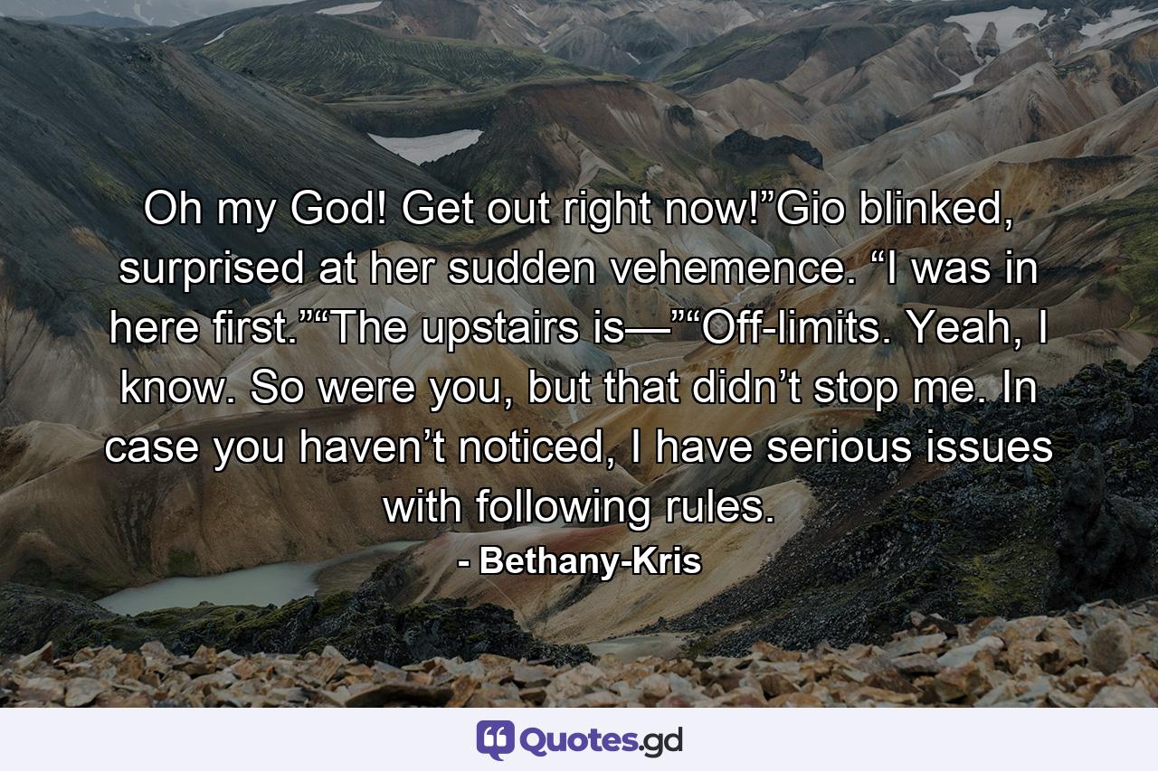 Oh my God! Get out right now!”Gio blinked, surprised at her sudden vehemence. “I was in here first.”“The upstairs is—”“Off-limits. Yeah, I know. So were you, but that didn’t stop me. In case you haven’t noticed, I have serious issues with following rules. - Quote by Bethany-Kris