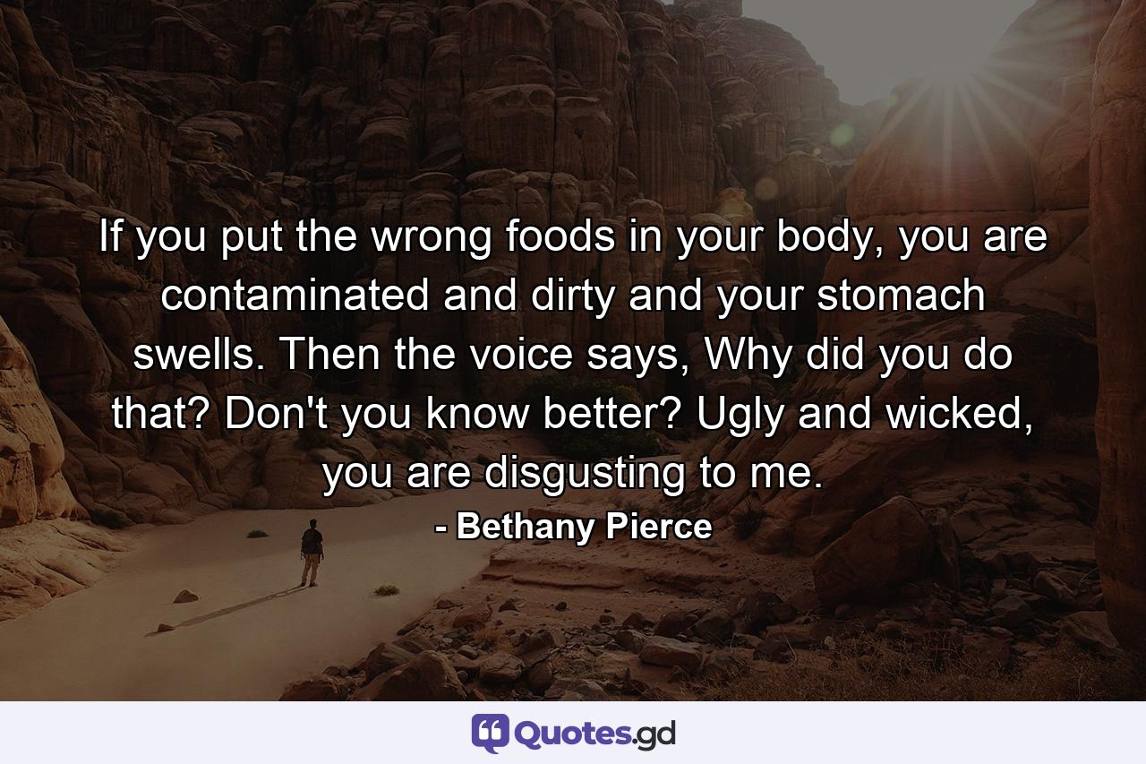 If you put the wrong foods in your body, you are contaminated and dirty and your stomach swells. Then the voice says, Why did you do that? Don't you know better? Ugly and wicked, you are disgusting to me. - Quote by Bethany Pierce