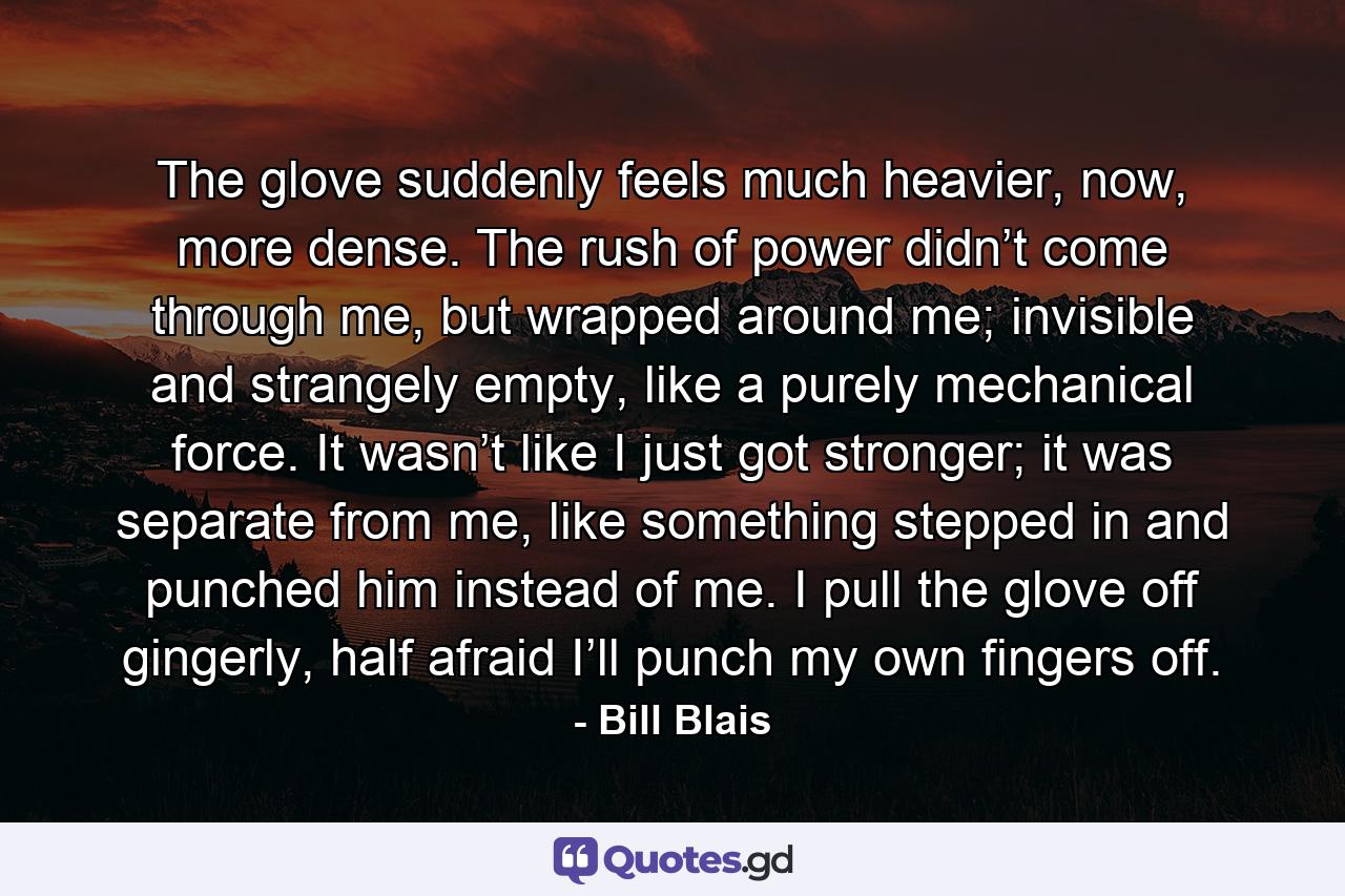 The glove suddenly feels much heavier, now, more dense. The rush of power didn’t come through me, but wrapped around me; invisible and strangely empty, like a purely mechanical force. It wasn’t like I just got stronger; it was separate from me, like something stepped in and punched him instead of me. I pull the glove off gingerly, half afraid I’ll punch my own fingers off. - Quote by Bill Blais