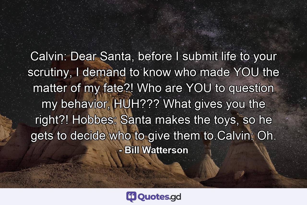 Calvin: Dear Santa, before I submit life to your scrutiny, I demand to know who made YOU the matter of my fate?! Who are YOU to question my behavior, HUH??? What gives you the right?! Hobbes: Santa makes the toys, so he gets to decide who to give them to.Calvin: Oh. - Quote by Bill Watterson