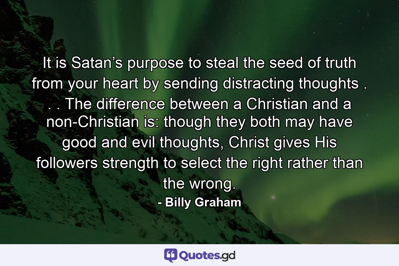 It is Satan’s purpose to steal the seed of truth from your heart by sending distracting thoughts . . . The difference between a Christian and a non-Christian is: though they both may have good and evil thoughts, Christ gives His followers strength to select the right rather than the wrong. - Quote by Billy Graham