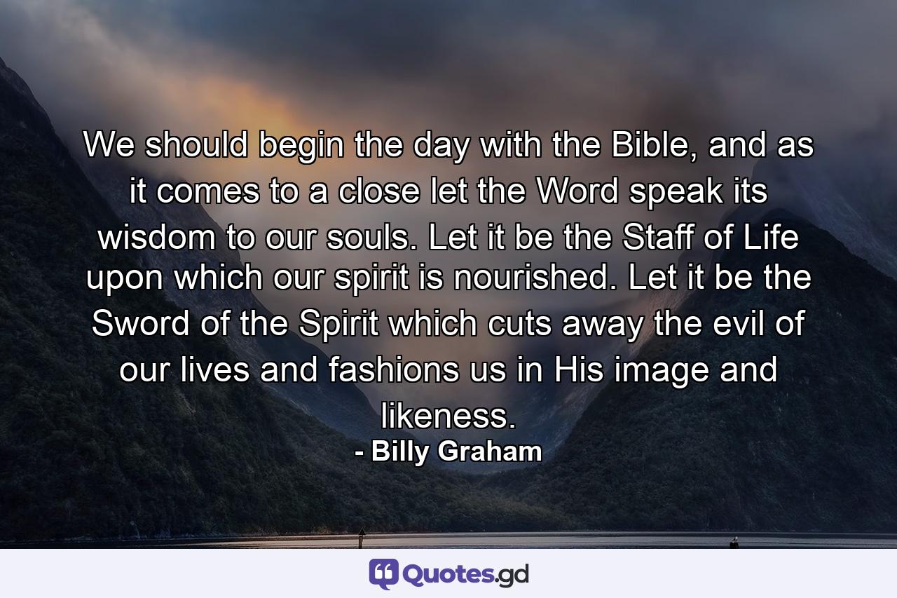 We should begin the day with the Bible, and as it comes to a close let the Word speak its wisdom to our souls. Let it be the Staff of Life upon which our spirit is nourished. Let it be the Sword of the Spirit which cuts away the evil of our lives and fashions us in His image and likeness. - Quote by Billy Graham